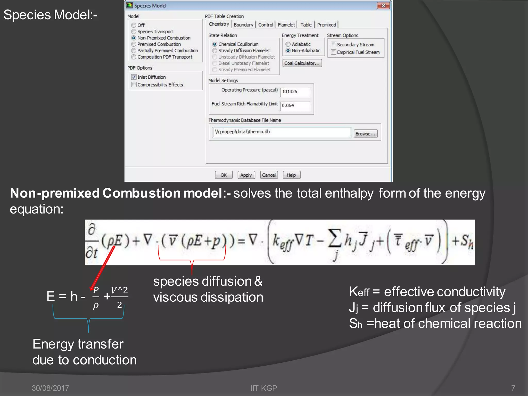 Species Model:-
Non-premixed Combustion model:- solves the total enthalpy form of the energy
equation:
Keff = effective conductivity
Jj = diffusionflux of species j
Sh =heat of chemical reaction
Energy transfer
due to conduction
E = h -
𝑃
𝜌
+
𝑉^2
2
species diffusion&
viscous dissipation
30/08/2017 IIT KGP 7
 