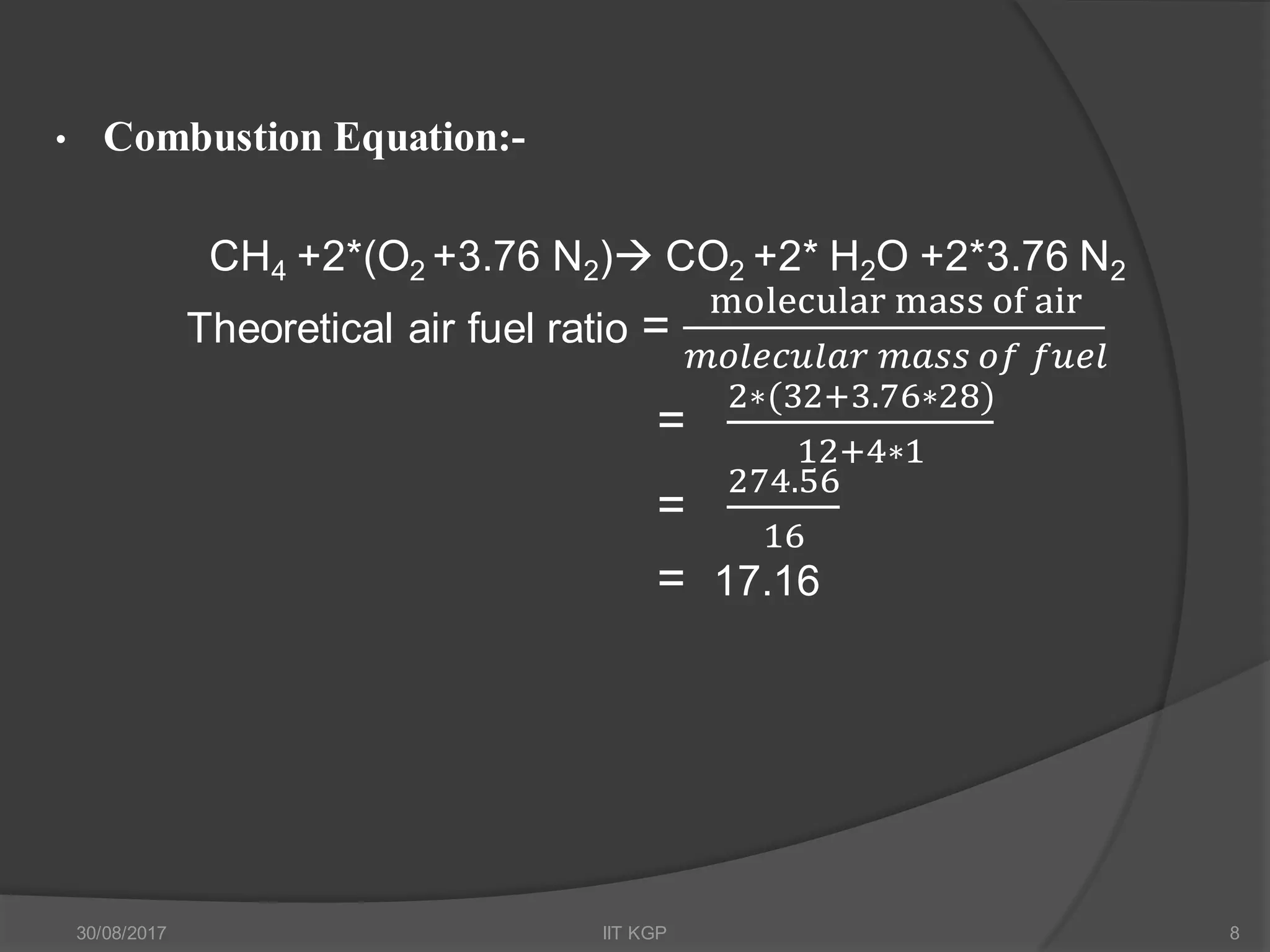 • Combustion Equation:-
CH4 +2*(O2 +3.76 N2) CO2 +2* H2O +2*3.76 N2
Theoretical air fuel ratio =
molecular mass of air
𝑚𝑜𝑙𝑒𝑐𝑢𝑙𝑎𝑟 𝑚𝑎𝑠𝑠 𝑜𝑓 𝑓𝑢𝑒𝑙
=
2∗(32+3.76∗28)
12+4∗1
=
274.56
16
= 17.16
30/08/2017 IIT KGP 8
 