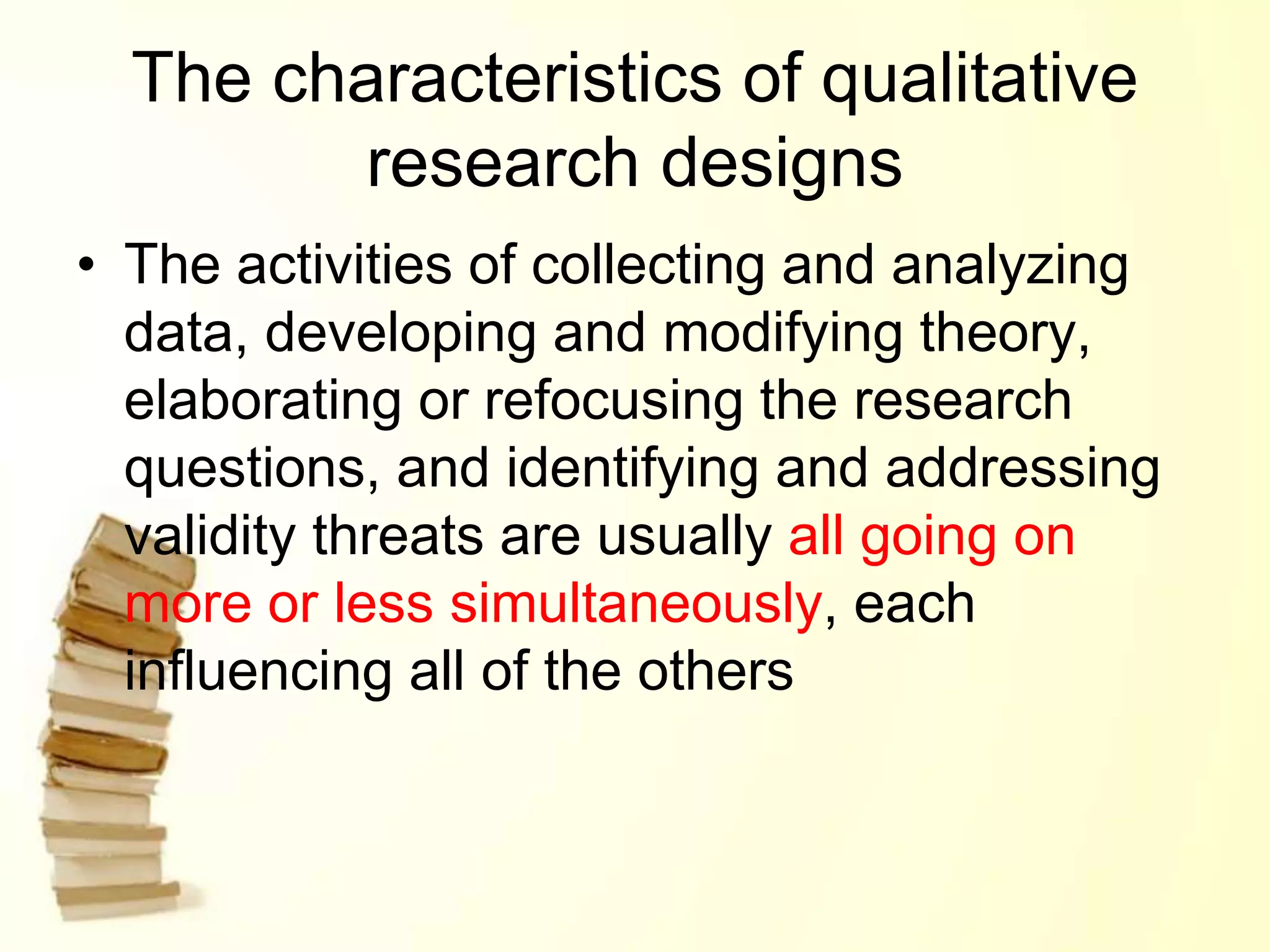 The characteristics of qualitative
research designs
• The activities of collecting and analyzing
data, developing and modifying theory,
elaborating or refocusing the research
questions, and identifying and addressing
validity threats are usually all going on
more or less simultaneously, each
influencing all of the others
 