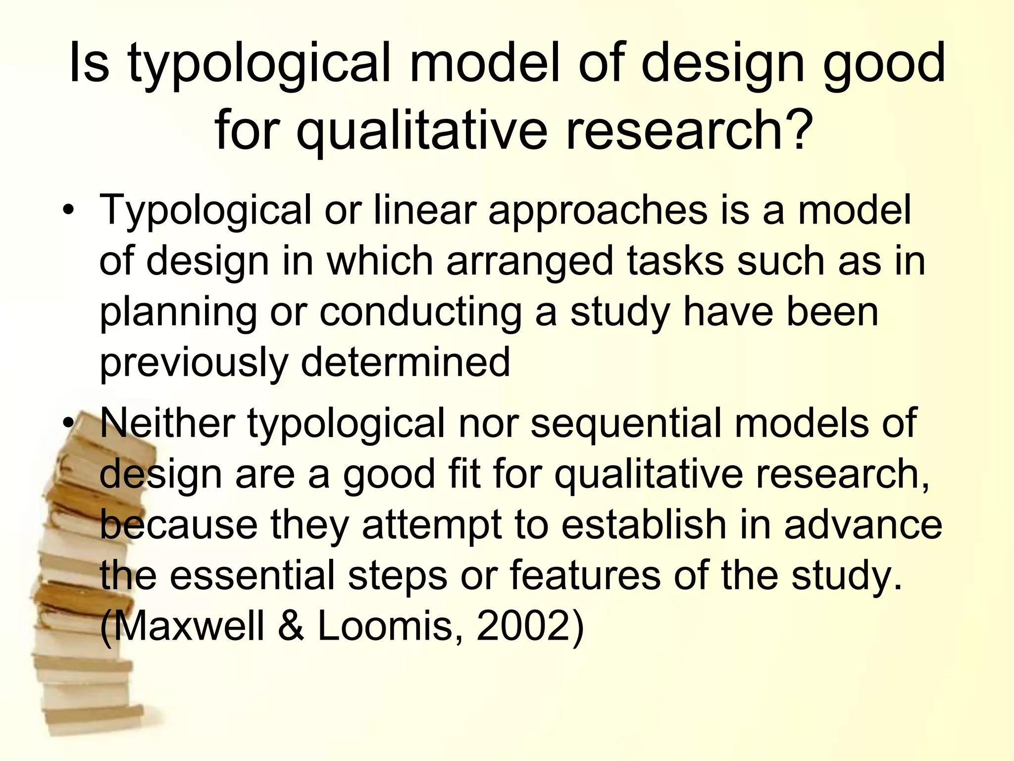 Is typological model of design good
for qualitative research?
• Typological or linear approaches is a model
of design in which arranged tasks such as in
planning or conducting a study have been
previously determined
• Neither typological nor sequential models of
design are a good fit for qualitative research,
because they attempt to establish in advance
the essential steps or features of the study.
(Maxwell & Loomis, 2002)
 