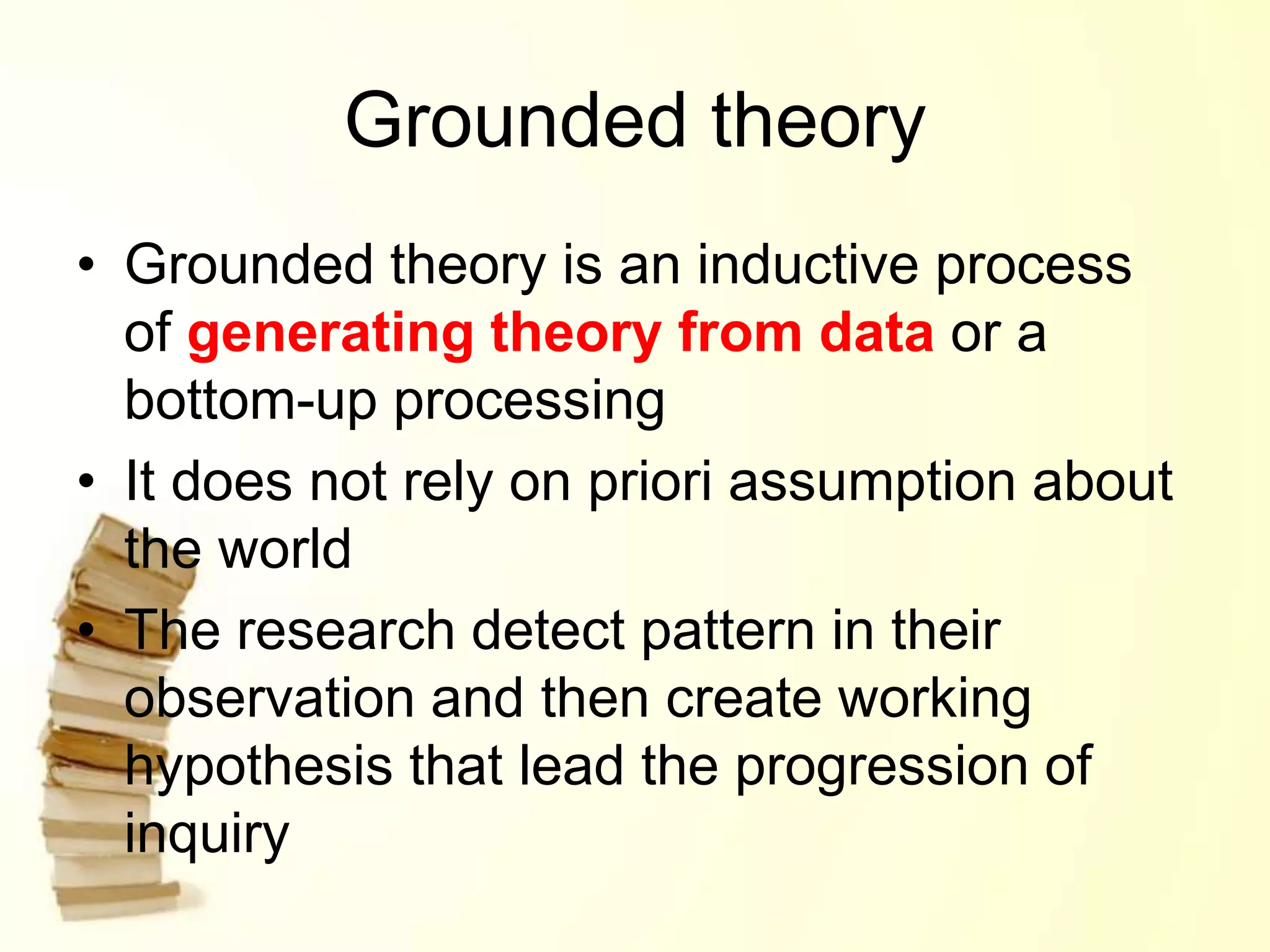 Grounded theory
• Grounded theory is an inductive process
of generating theory from data or a
bottom-up processing
• It does not rely on priori assumption about
the world
• The research detect pattern in their
observation and then create working
hypothesis that lead the progression of
inquiry
 