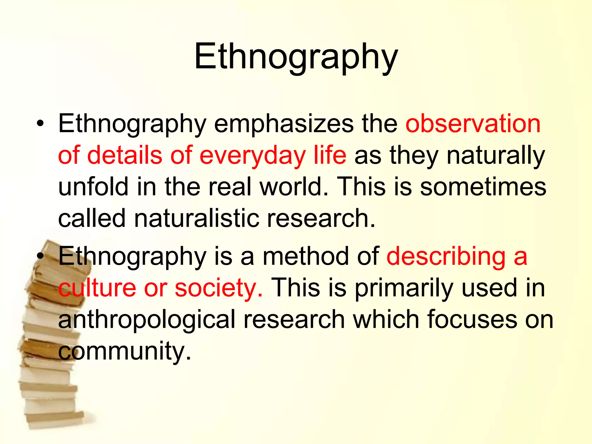 Ethnography
• Ethnography emphasizes the observation
of details of everyday life as they naturally
unfold in the real world. This is sometimes
called naturalistic research.
• Ethnography is a method of describing a
culture or society. This is primarily used in
anthropological research which focuses on
community.
 