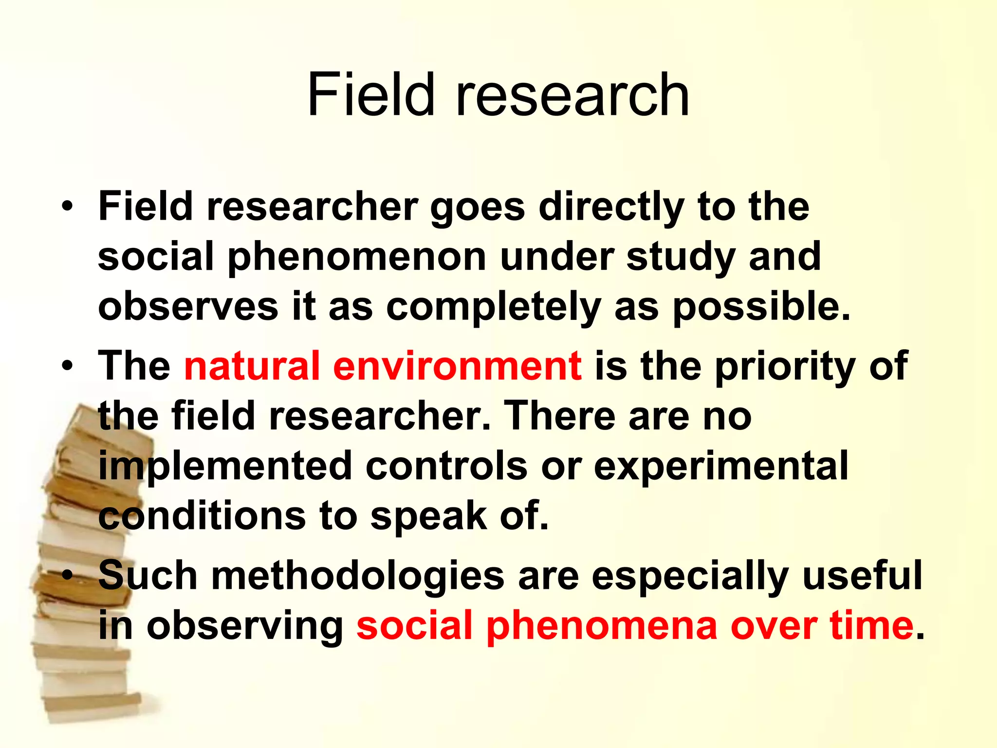 Field research
• Field researcher goes directly to the
social phenomenon under study and
observes it as completely as possible.
• The natural environment is the priority of
the field researcher. There are no
implemented controls or experimental
conditions to speak of.
• Such methodologies are especially useful
in observing social phenomena over time.
 