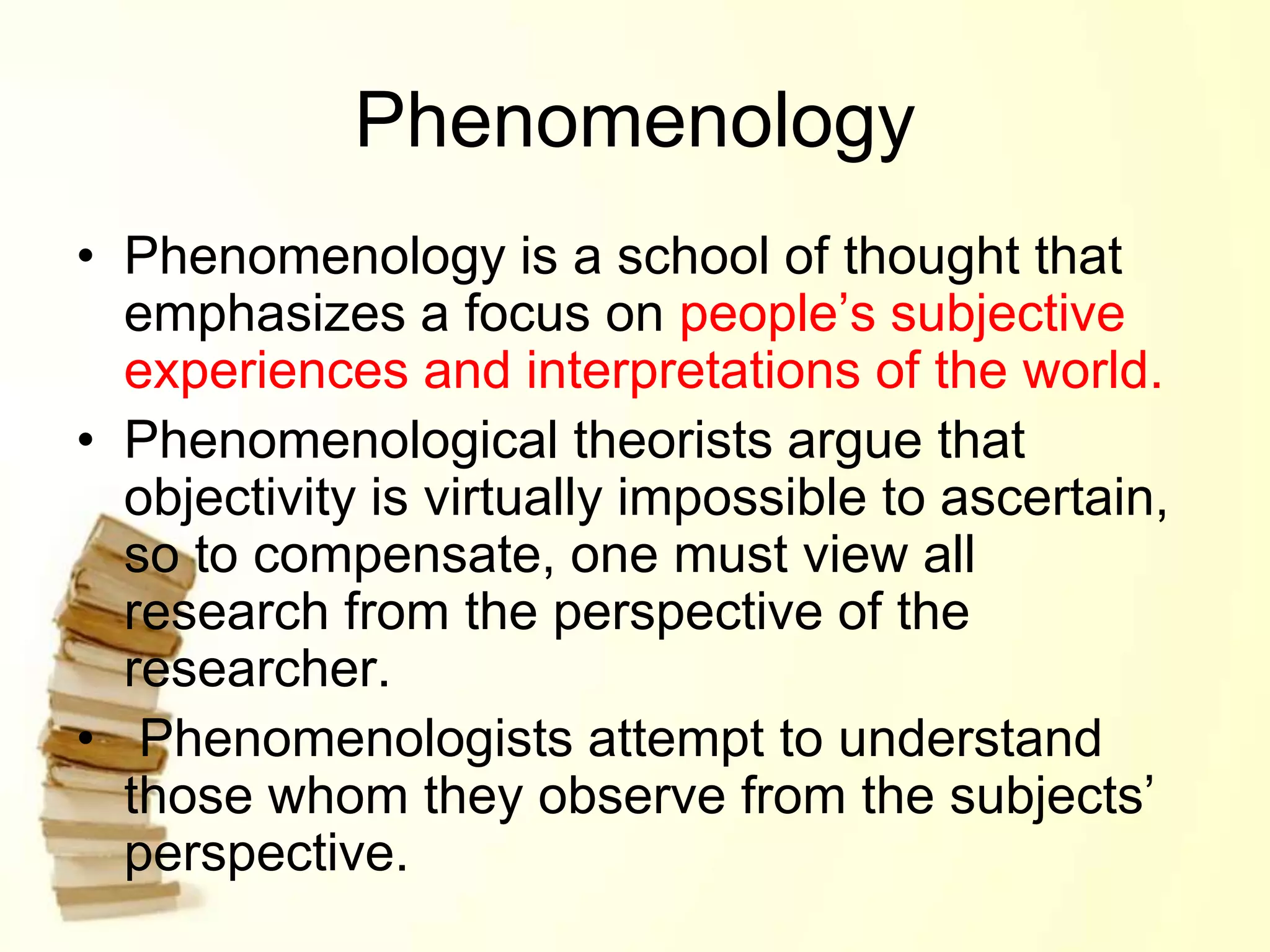 Phenomenology
• Phenomenology is a school of thought that
emphasizes a focus on people’s subjective
experiences and interpretations of the world.
• Phenomenological theorists argue that
objectivity is virtually impossible to ascertain,
so to compensate, one must view all
research from the perspective of the
researcher.
• Phenomenologists attempt to understand
those whom they observe from the subjects’
perspective.
 