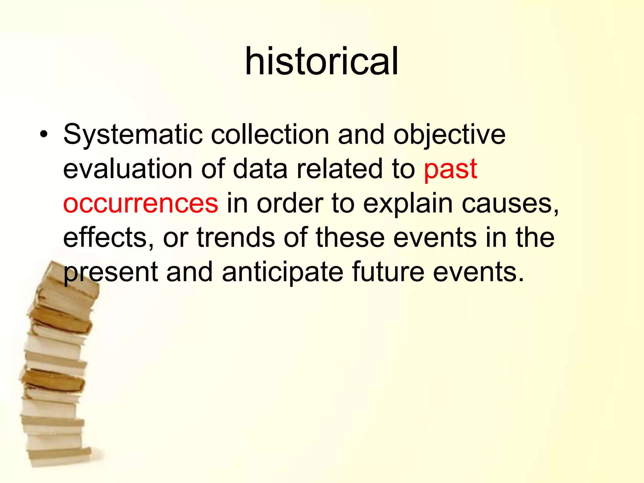 historical
• Systematic collection and objective
evaluation of data related to past
occurrences in order to explain causes,
effects, or trends of these events in the
present and anticipate future events.
 