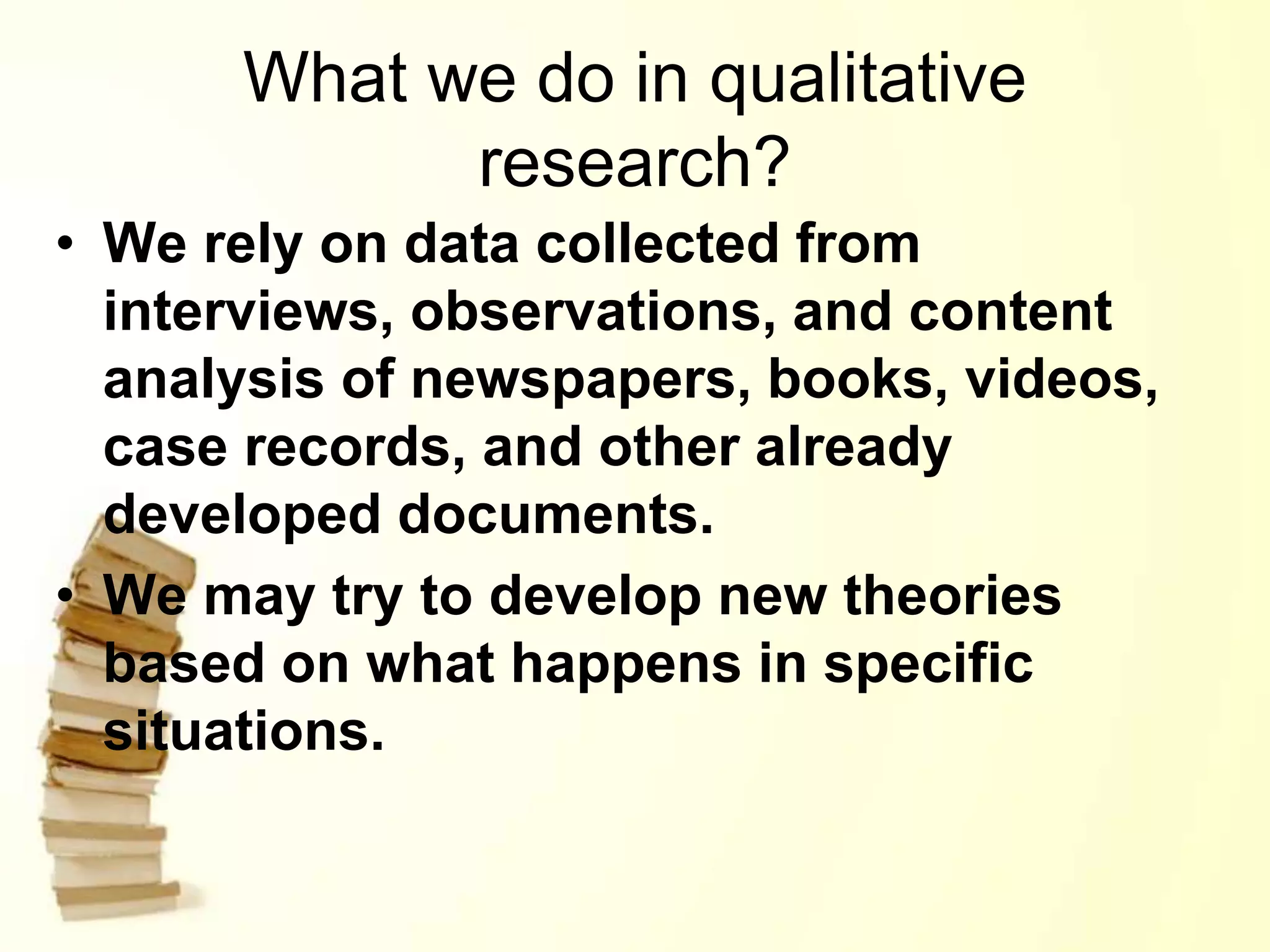 What we do in qualitative
research?
• We rely on data collected from
interviews, observations, and content
analysis of newspapers, books, videos,
case records, and other already
developed documents.
• We may try to develop new theories
based on what happens in specific
situations.
 