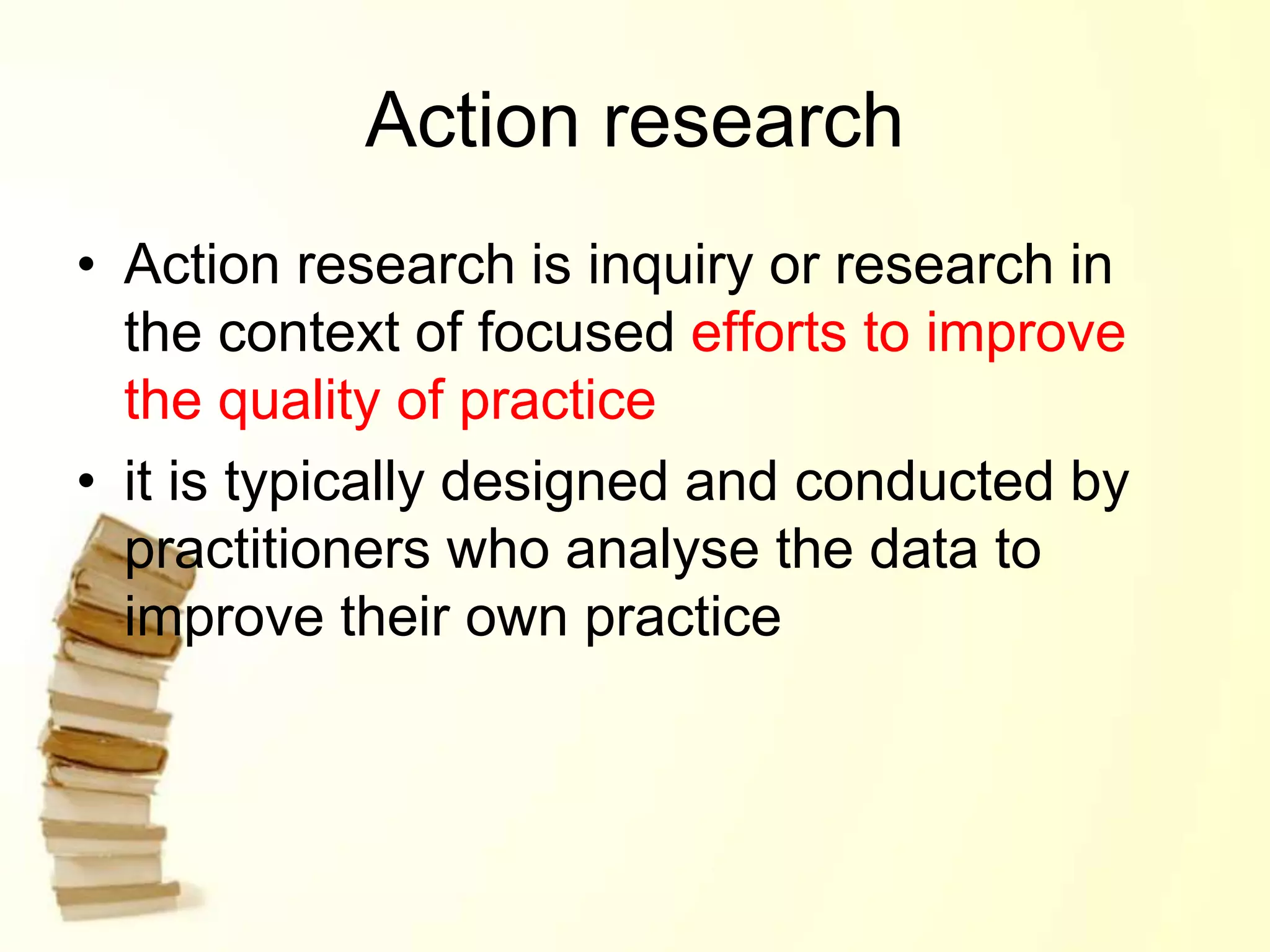 Action research
• Action research is inquiry or research in
the context of focused efforts to improve
the quality of practice
• it is typically designed and conducted by
practitioners who analyse the data to
improve their own practice
 