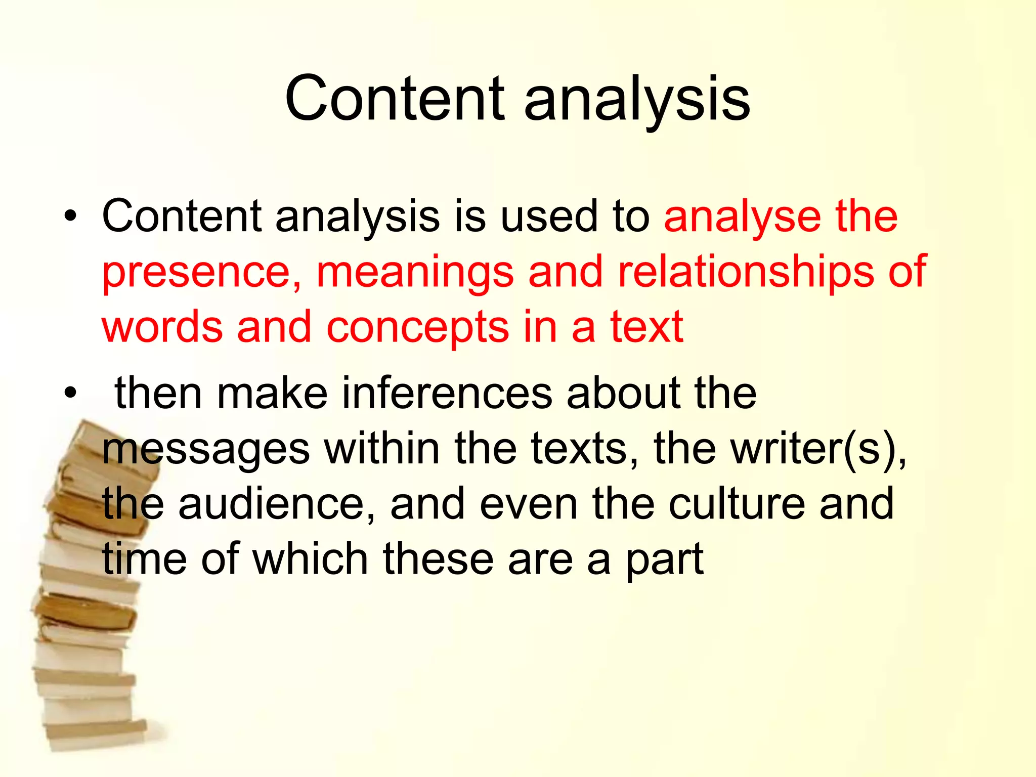 Content analysis
• Content analysis is used to analyse the
presence, meanings and relationships of
words and concepts in a text
• then make inferences about the
messages within the texts, the writer(s),
the audience, and even the culture and
time of which these are a part
 