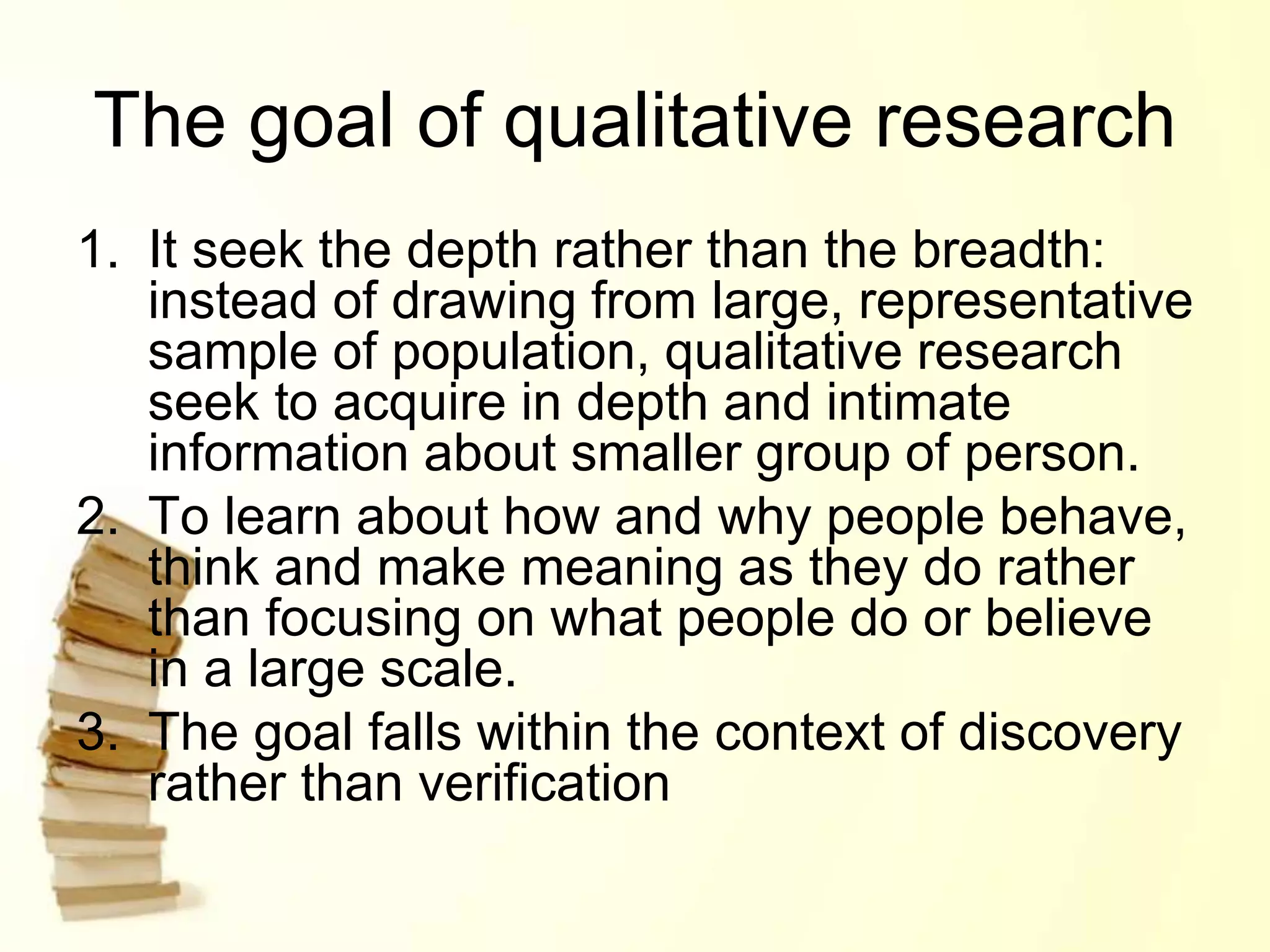 The goal of qualitative research
1. It seek the depth rather than the breadth:
instead of drawing from large, representative
sample of population, qualitative research
seek to acquire in depth and intimate
information about smaller group of person.
2. To learn about how and why people behave,
think and make meaning as they do rather
than focusing on what people do or believe
in a large scale.
3. The goal falls within the context of discovery
rather than verification
 