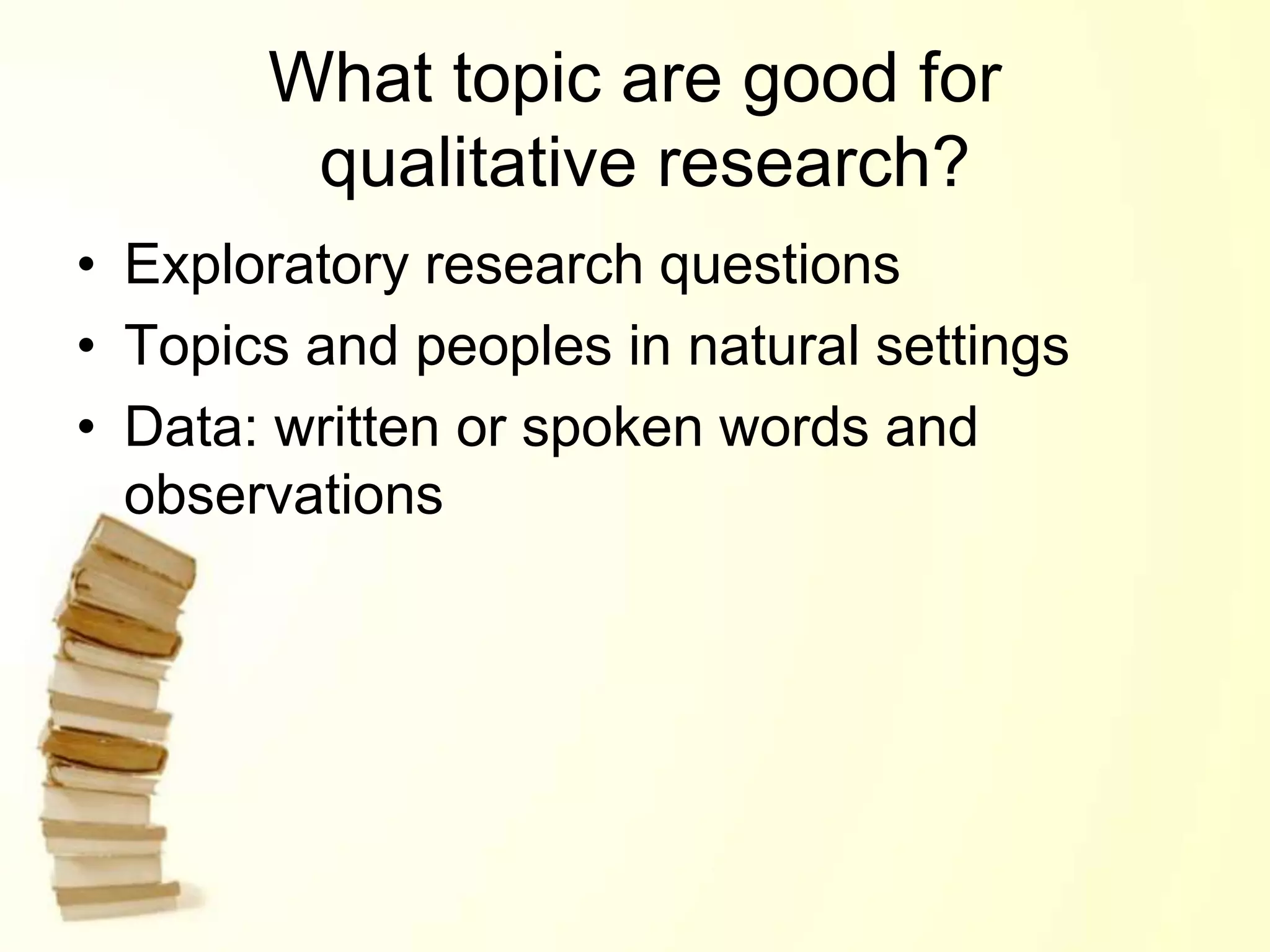 What topic are good for
qualitative research?
• Exploratory research questions
• Topics and peoples in natural settings
• Data: written or spoken words and
observations
 