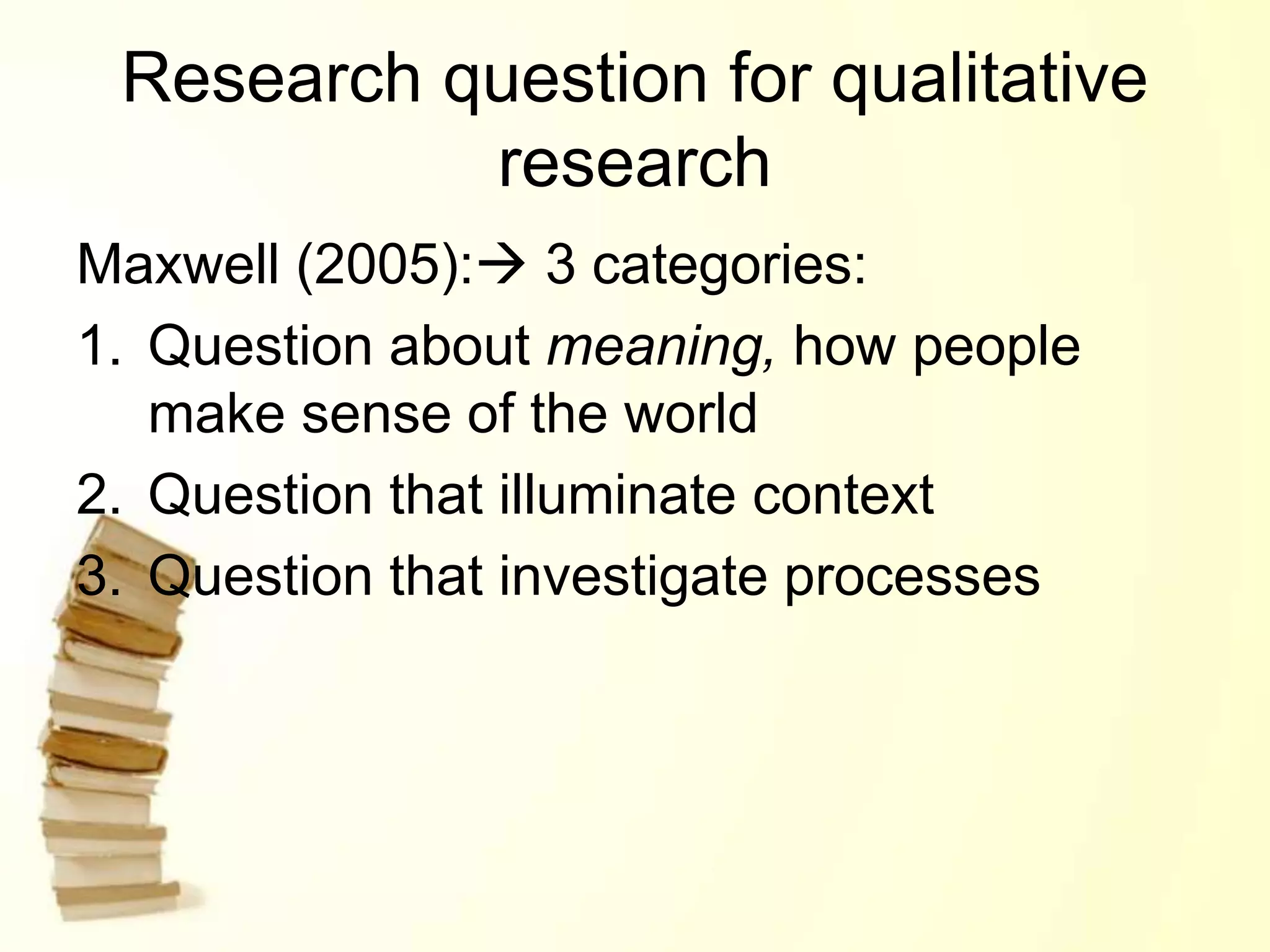 Research question for qualitative
research
Maxwell (2005): 3 categories:
1. Question about meaning, how people
make sense of the world
2. Question that illuminate context
3. Question that investigate processes
 