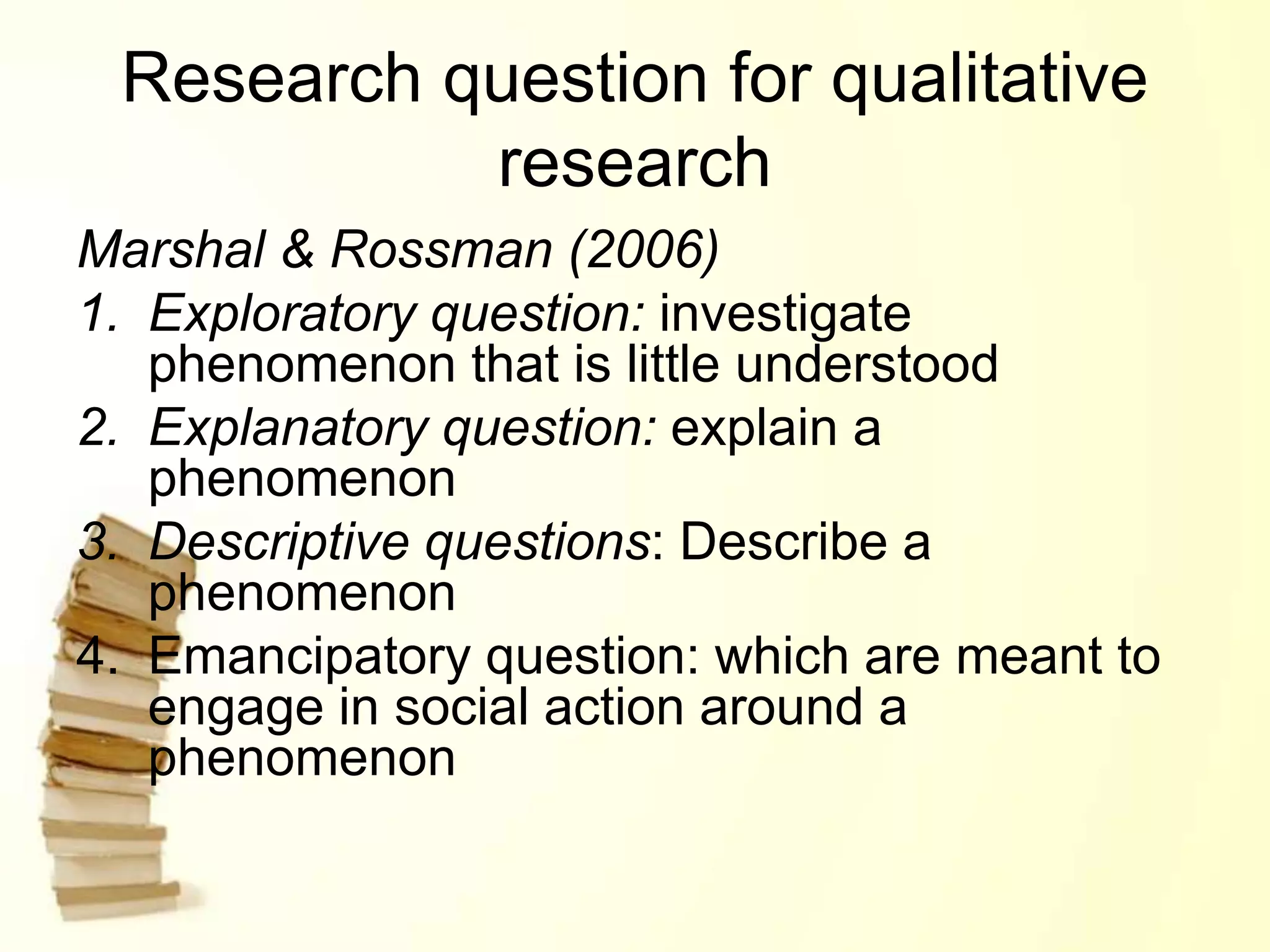 Research question for qualitative
research
Marshal & Rossman (2006)
1. Exploratory question: investigate
phenomenon that is little understood
2. Explanatory question: explain a
phenomenon
3. Descriptive questions: Describe a
phenomenon
4. Emancipatory question: which are meant to
engage in social action around a
phenomenon
 