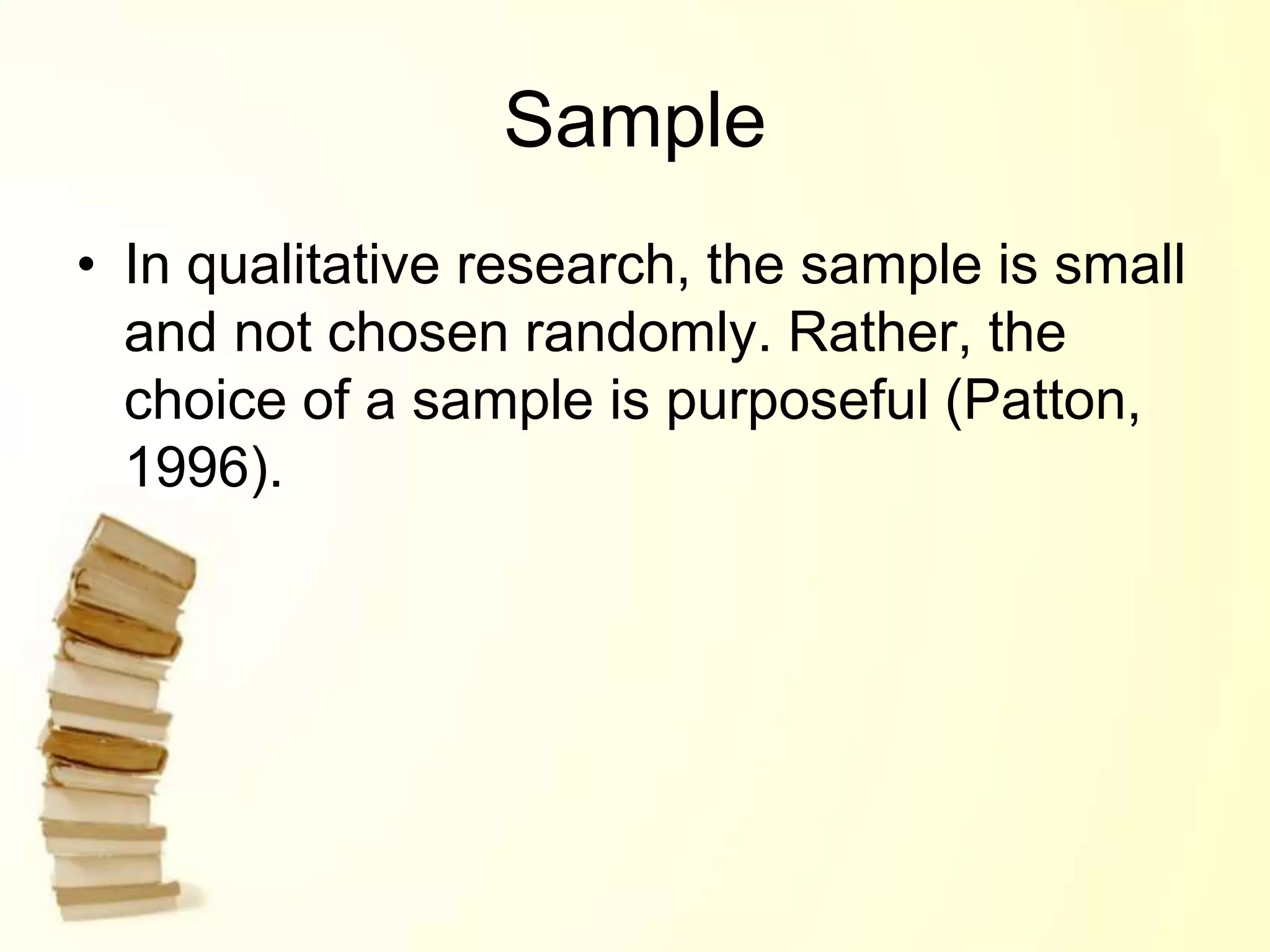 Sample
• In qualitative research, the sample is small
and not chosen randomly. Rather, the
choice of a sample is purposeful (Patton,
1996).
 