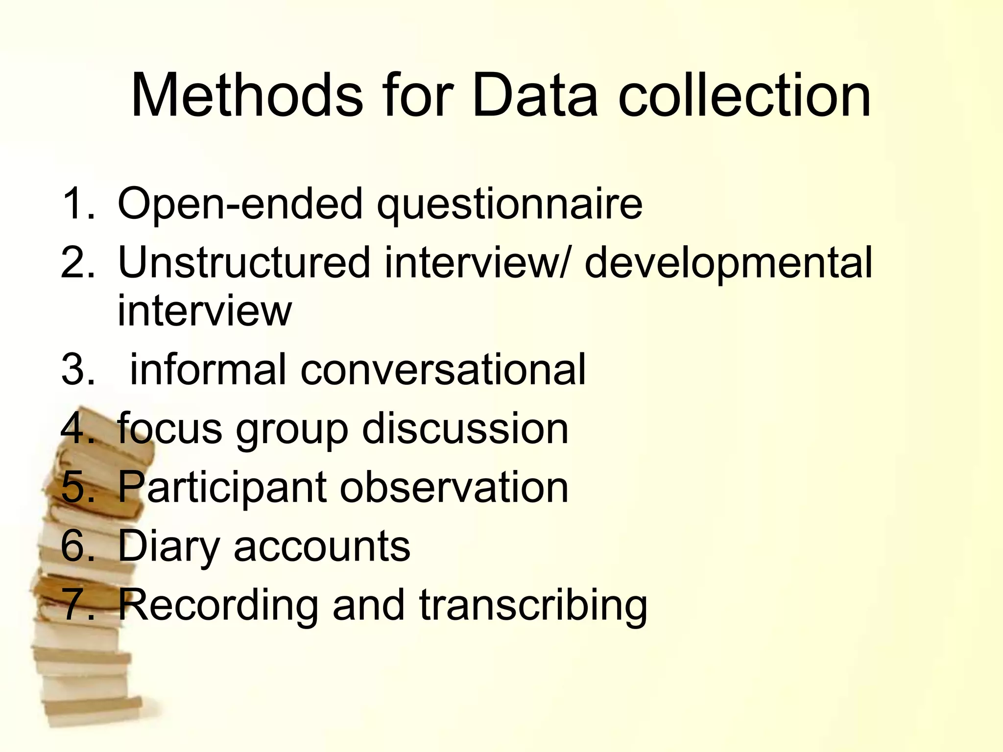 Methods for Data collection
1. Open-ended questionnaire
2. Unstructured interview/ developmental
interview
3. informal conversational
4. focus group discussion
5. Participant observation
6. Diary accounts
7. Recording and transcribing
 