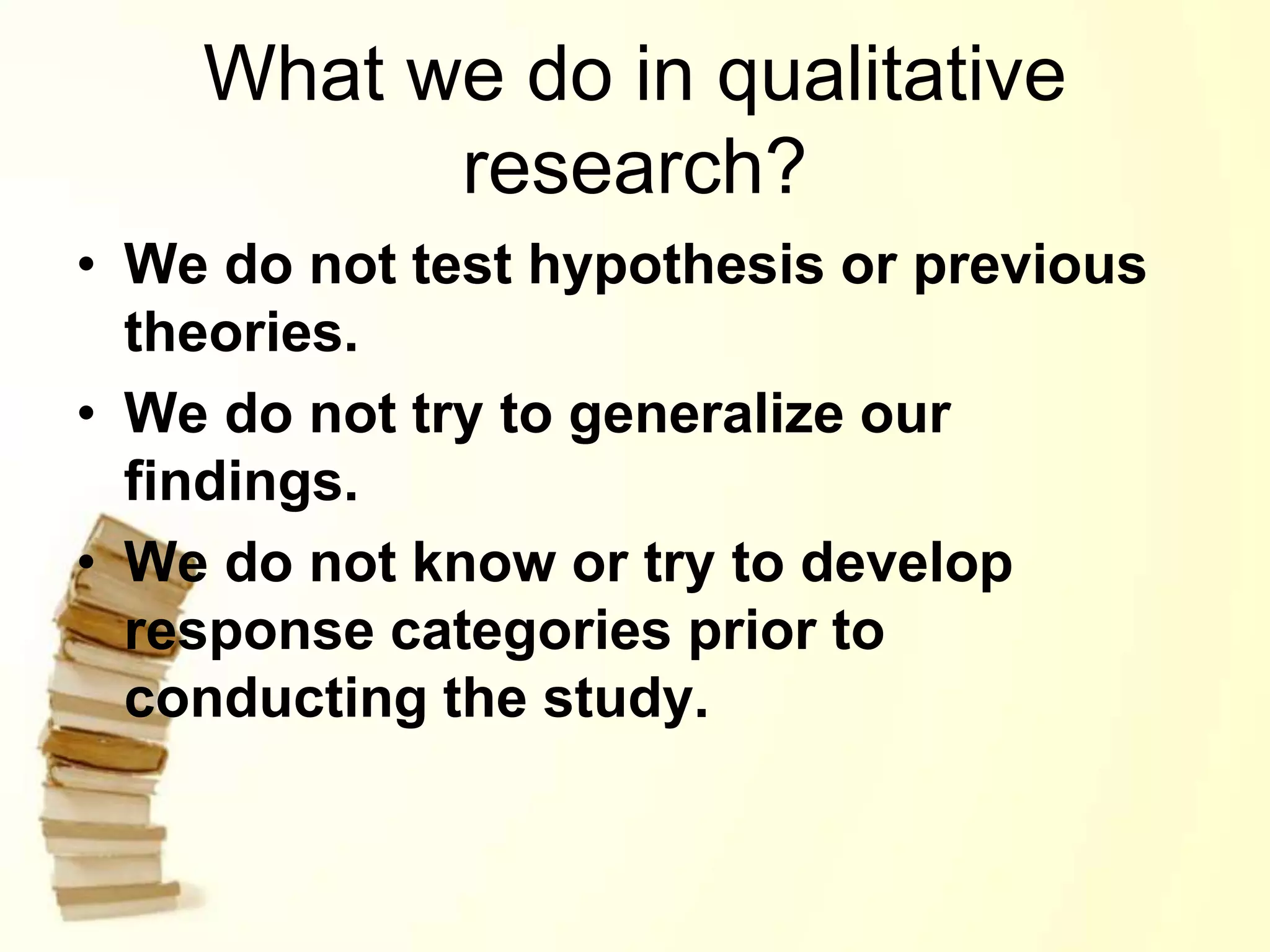 What we do in qualitative
research?
• We do not test hypothesis or previous
theories.
• We do not try to generalize our
findings.
• We do not know or try to develop
response categories prior to
conducting the study.
 