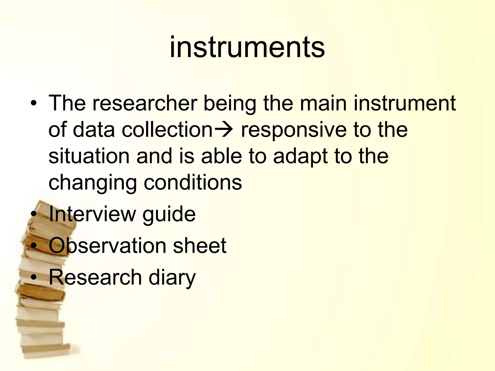 instruments
• The researcher being the main instrument
of data collection responsive to the
situation and is able to adapt to the
changing conditions
• Interview guide
• Observation sheet
• Research diary
 