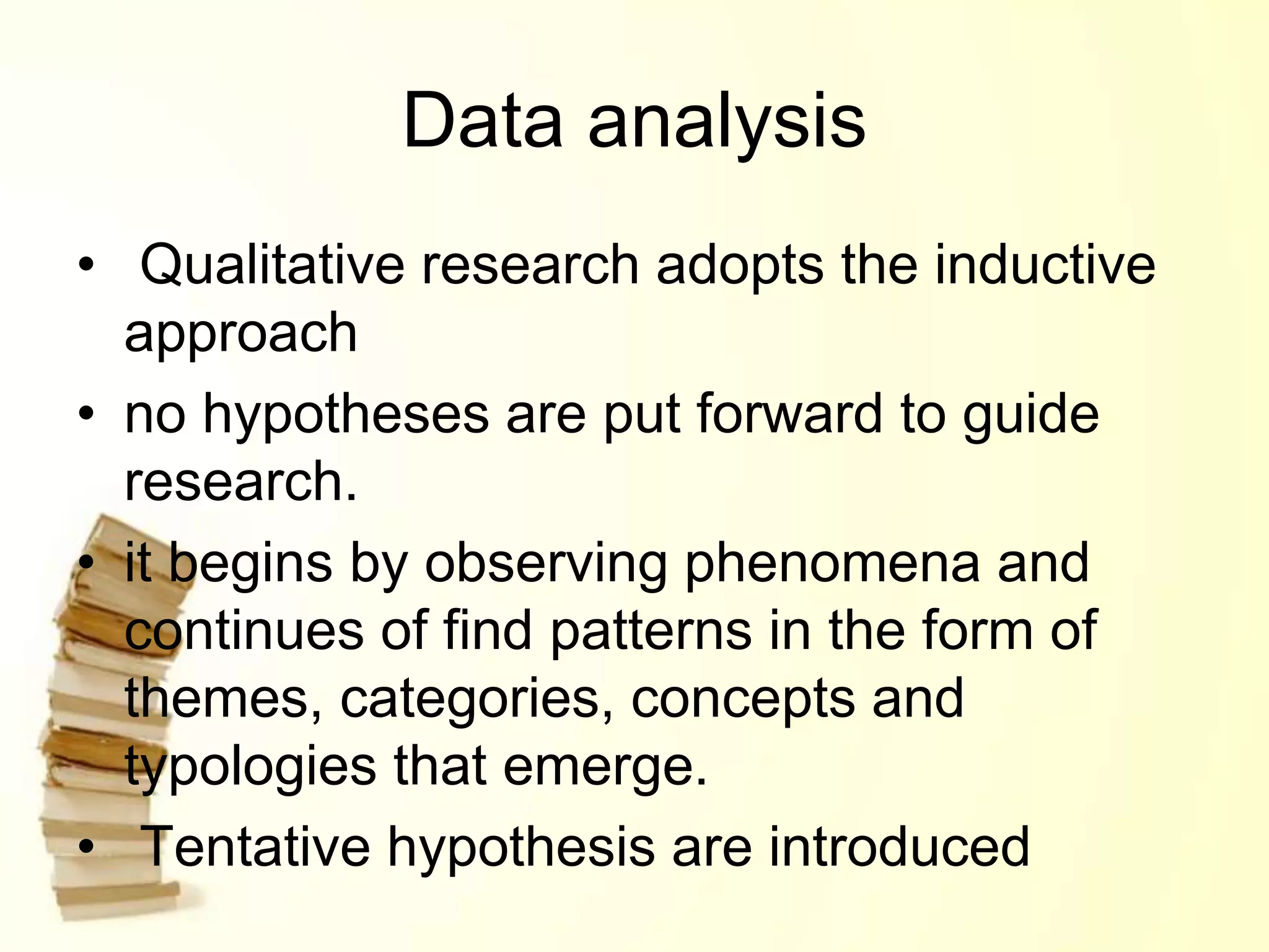 Data analysis
• Qualitative research adopts the inductive
approach
• no hypotheses are put forward to guide
research.
• it begins by observing phenomena and
continues of find patterns in the form of
themes, categories, concepts and
typologies that emerge.
• Tentative hypothesis are introduced
 