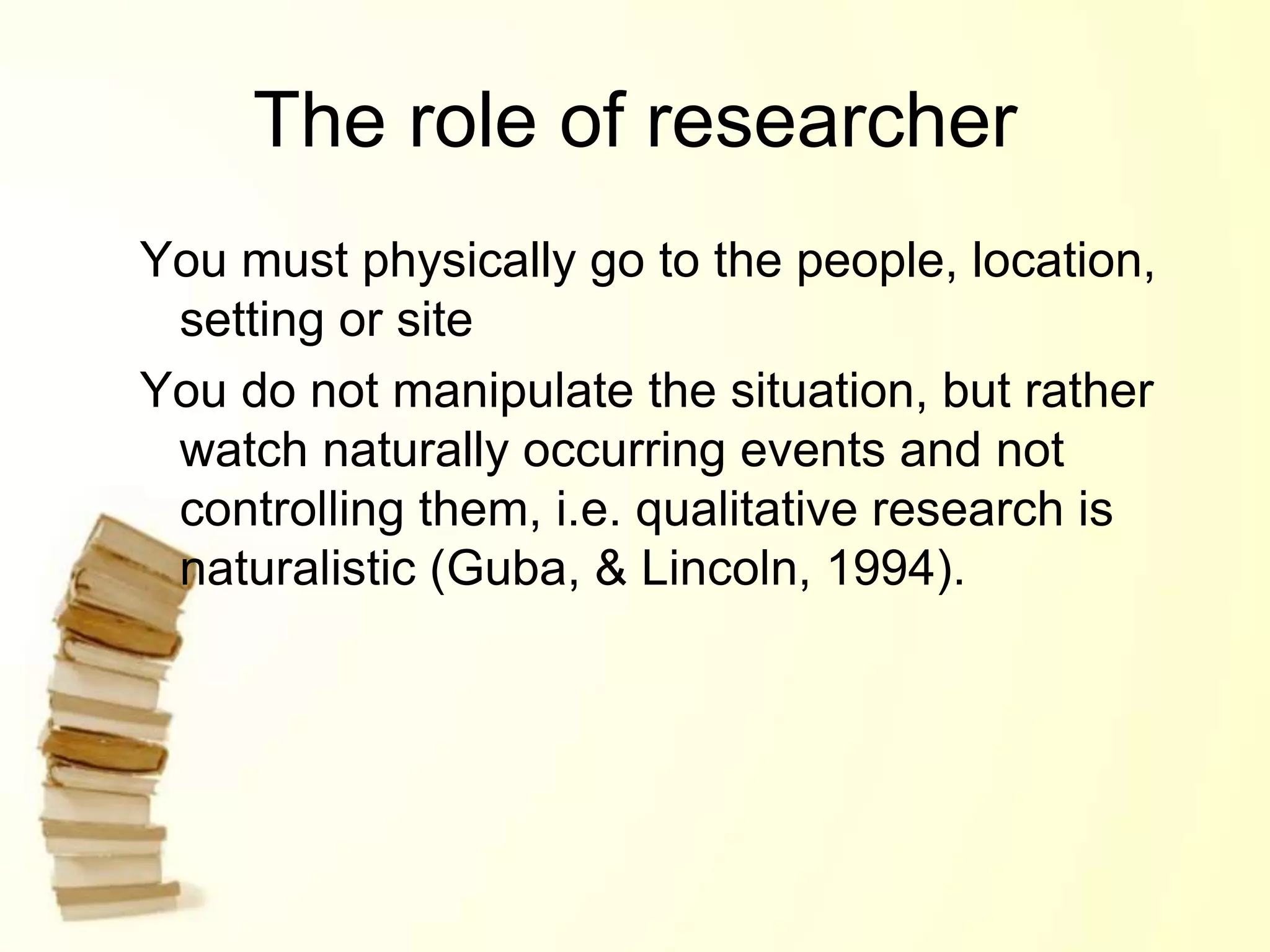 The role of researcher
You must physically go to the people, location,
setting or site
You do not manipulate the situation, but rather
watch naturally occurring events and not
controlling them, i.e. qualitative research is
naturalistic (Guba, & Lincoln, 1994).
 