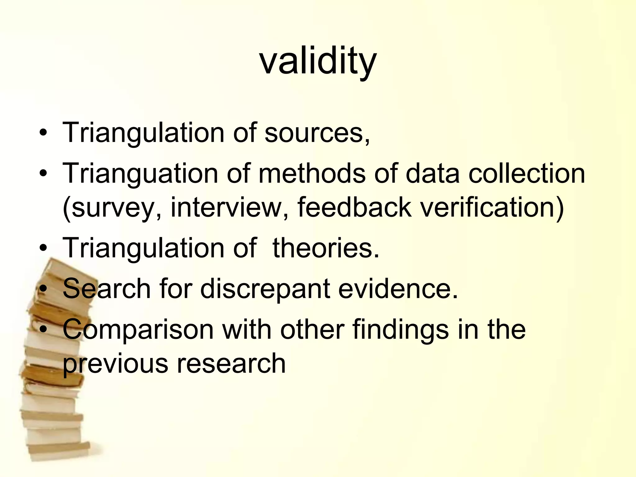 validity
• Triangulation of sources,
• Trianguation of methods of data collection
(survey, interview, feedback verification)
• Triangulation of theories.
• Search for discrepant evidence.
• Comparison with other findings in the
previous research
 