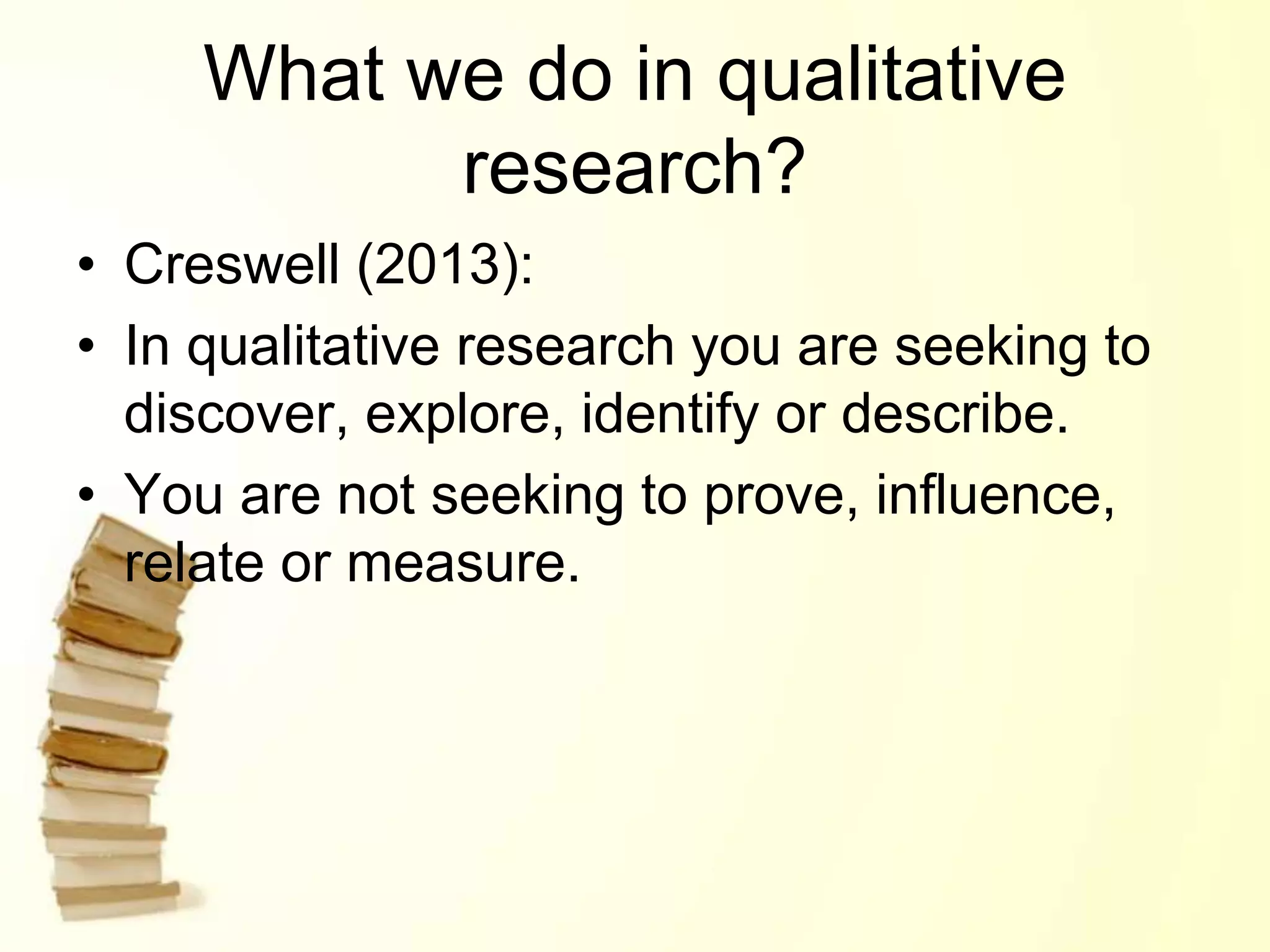 What we do in qualitative
research?
• Creswell (2013):
• In qualitative research you are seeking to
discover, explore, identify or describe.
• You are not seeking to prove, influence,
relate or measure.
 
