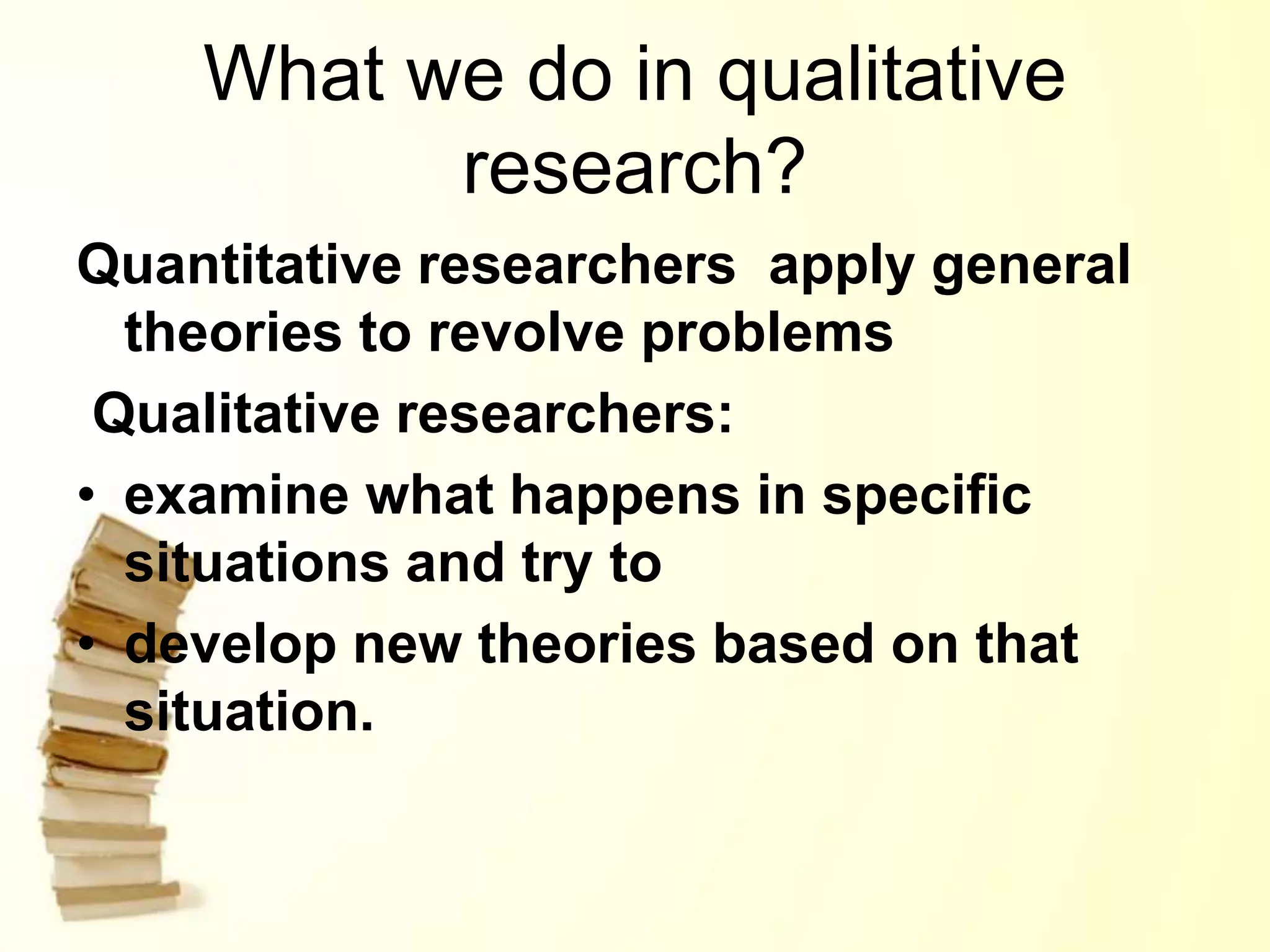 What we do in qualitative
research?
Quantitative researchers apply general
theories to revolve problems
Qualitative researchers:
• examine what happens in specific
situations and try to
• develop new theories based on that
situation.
 