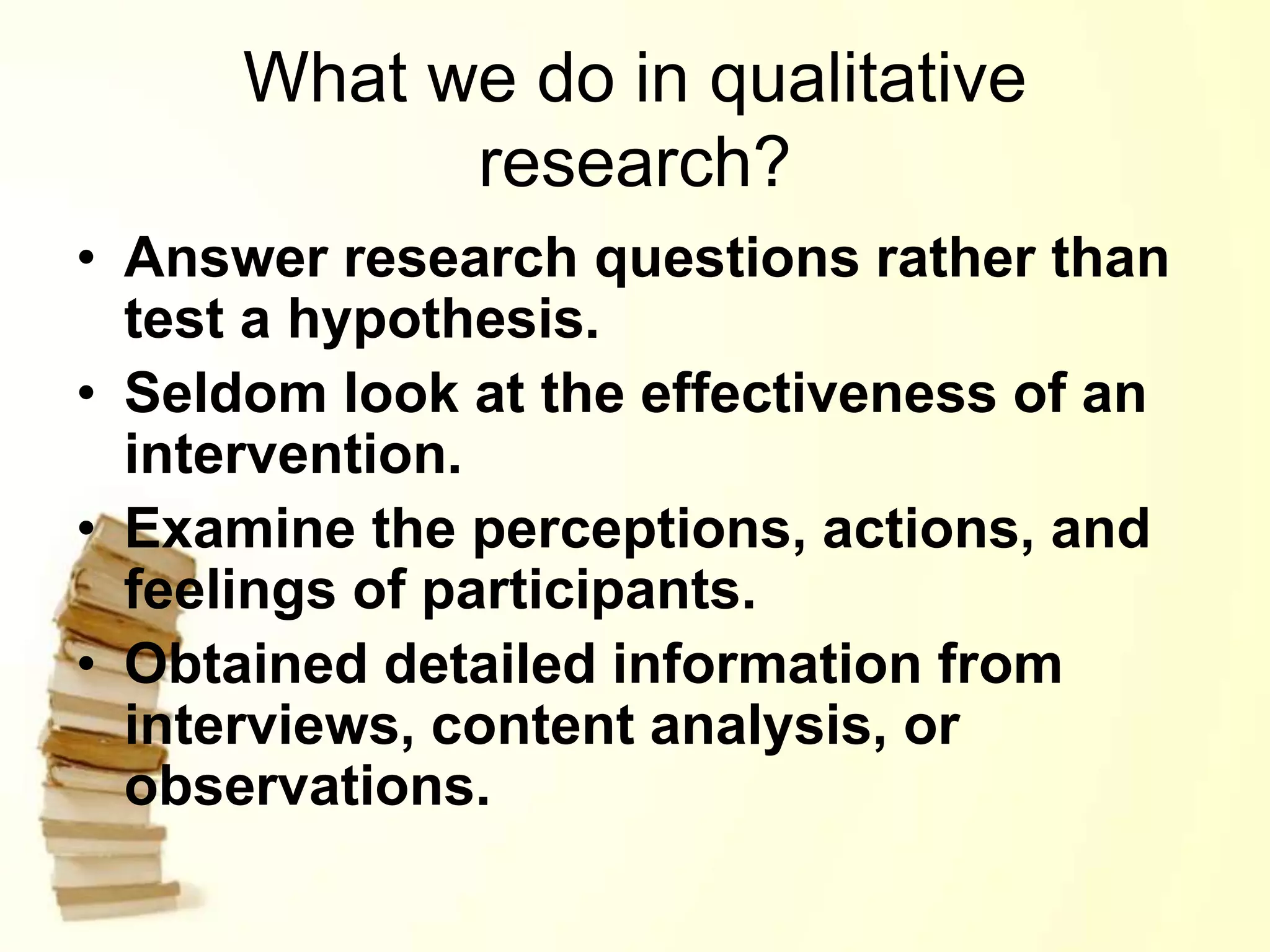 What we do in qualitative
research?
• Answer research questions rather than
test a hypothesis.
• Seldom look at the effectiveness of an
intervention.
• Examine the perceptions, actions, and
feelings of participants.
• Obtained detailed information from
interviews, content analysis, or
observations.
 