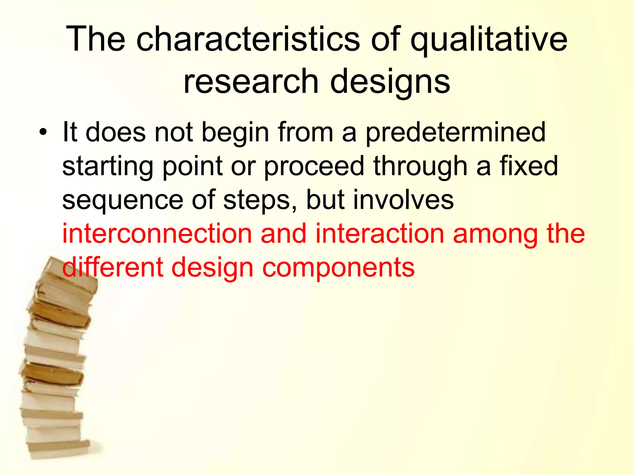 The characteristics of qualitative
research designs
• It does not begin from a predetermined
starting point or proceed through a fixed
sequence of steps, but involves
interconnection and interaction among the
different design components
 