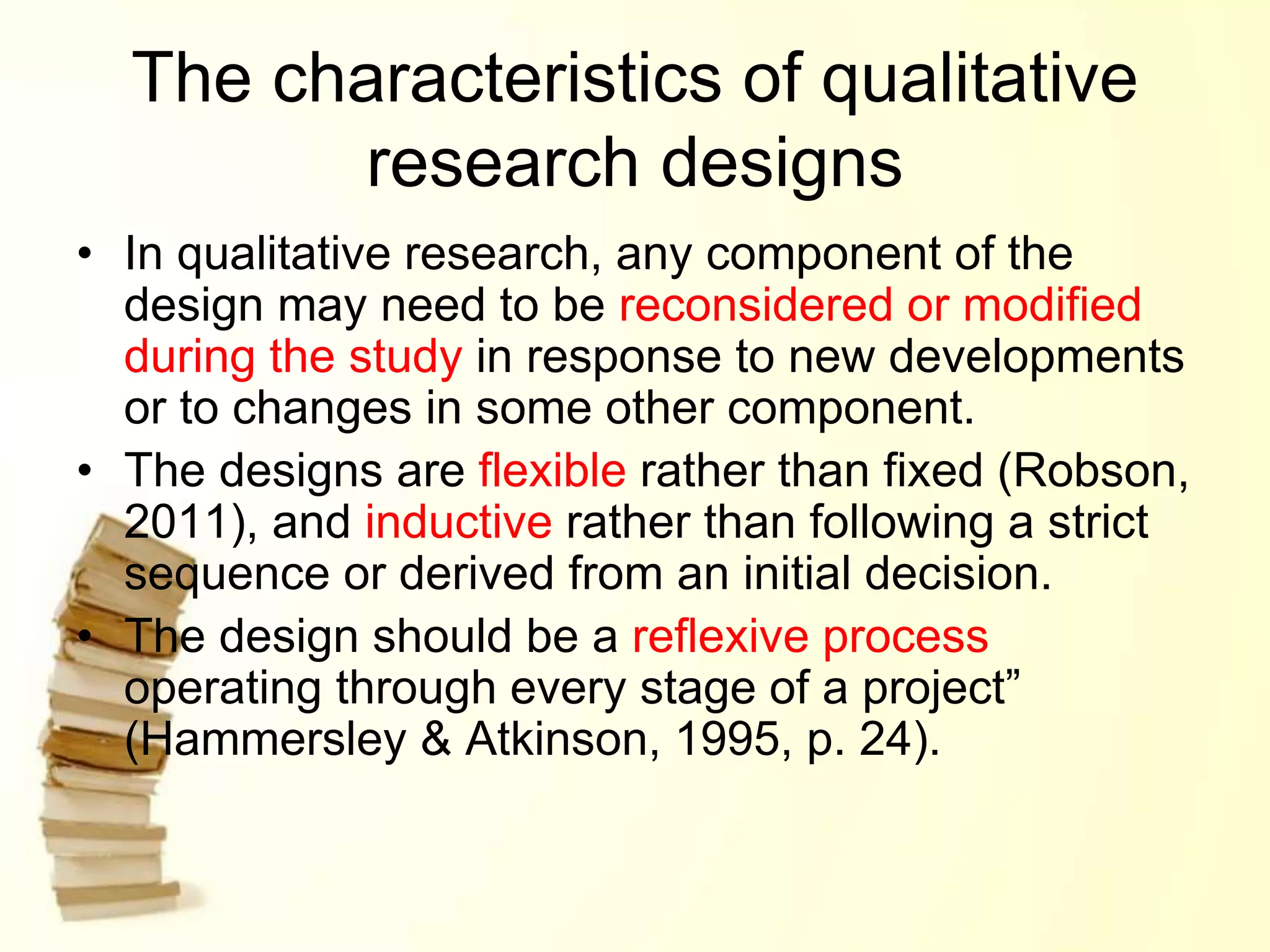 The characteristics of qualitative
research designs
• In qualitative research, any component of the
design may need to be reconsidered or modified
during the study in response to new developments
or to changes in some other component.
• The designs are flexible rather than fixed (Robson,
2011), and inductive rather than following a strict
sequence or derived from an initial decision.
• The design should be a reflexive process
operating through every stage of a project”
(Hammersley & Atkinson, 1995, p. 24).
 