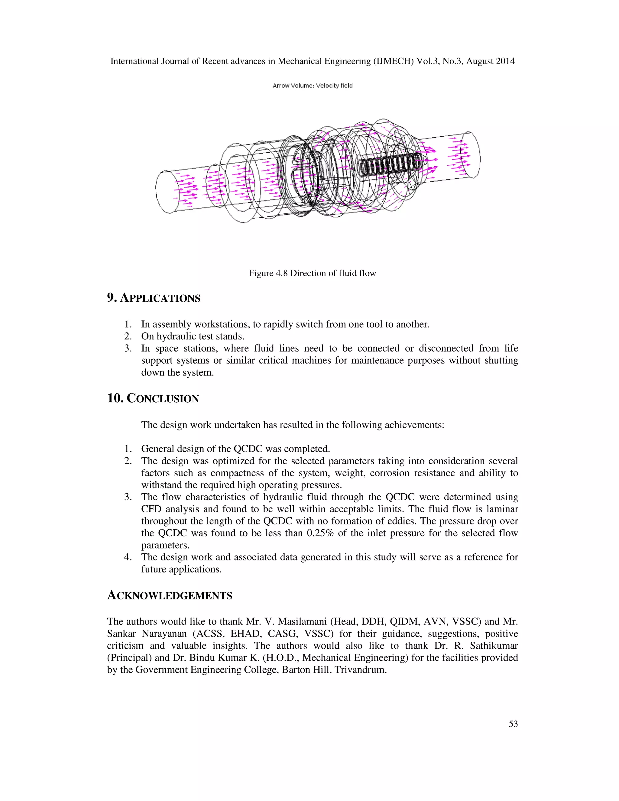 International Journal of Recent advances in Mechanical Engineering (IJMECH) Vol.3, No.3, August 2014 
53 
Figure 4.8 Direction of fluid flow 
9. APPLICATIONS 
1. In assembly workstations, to rapidly switch from one tool to another. 
2. On hydraulic test stands. 
3. In space stations, where fluid lines need to be connected or disconnected from life 
support systems or similar critical machines for maintenance purposes without shutting 
down the system. 
10. CONCLUSION 
The design work undertaken has resulted in the following achievements: 
1. General design of the QCDC was completed. 
2. The design was optimized for the selected parameters taking into consideration several 
factors such as compactness of the system, weight, corrosion resistance and ability to 
withstand the required high operating pressures. 
3. The flow characteristics of hydraulic fluid through the QCDC were determined using 
CFD analysis and found to be well within acceptable limits. The fluid flow is laminar 
throughout the length of the QCDC with no formation of eddies. The pressure drop over 
the QCDC was found to be less than 0.25% of the inlet pressure for the selected flow 
parameters. 
4. The design work and associated data generated in this study will serve as a reference for 
future applications. 
ACKNOWLEDGEMENTS 
The authors would like to thank Mr. V. Masilamani (Head, DDH, QIDM, AVN, VSSC) and Mr. 
Sankar Narayanan (ACSS, EHAD, CASG, VSSC) for their guidance, suggestions, positive 
criticism and valuable insights. The authors would also like to thank Dr. R. Sathikumar 
(Principal) and Dr. Bindu Kumar K. (H.O.D., Mechanical Engineering) for the facilities provided 
by the Government Engineering College, Barton Hill, Trivandrum. 
 