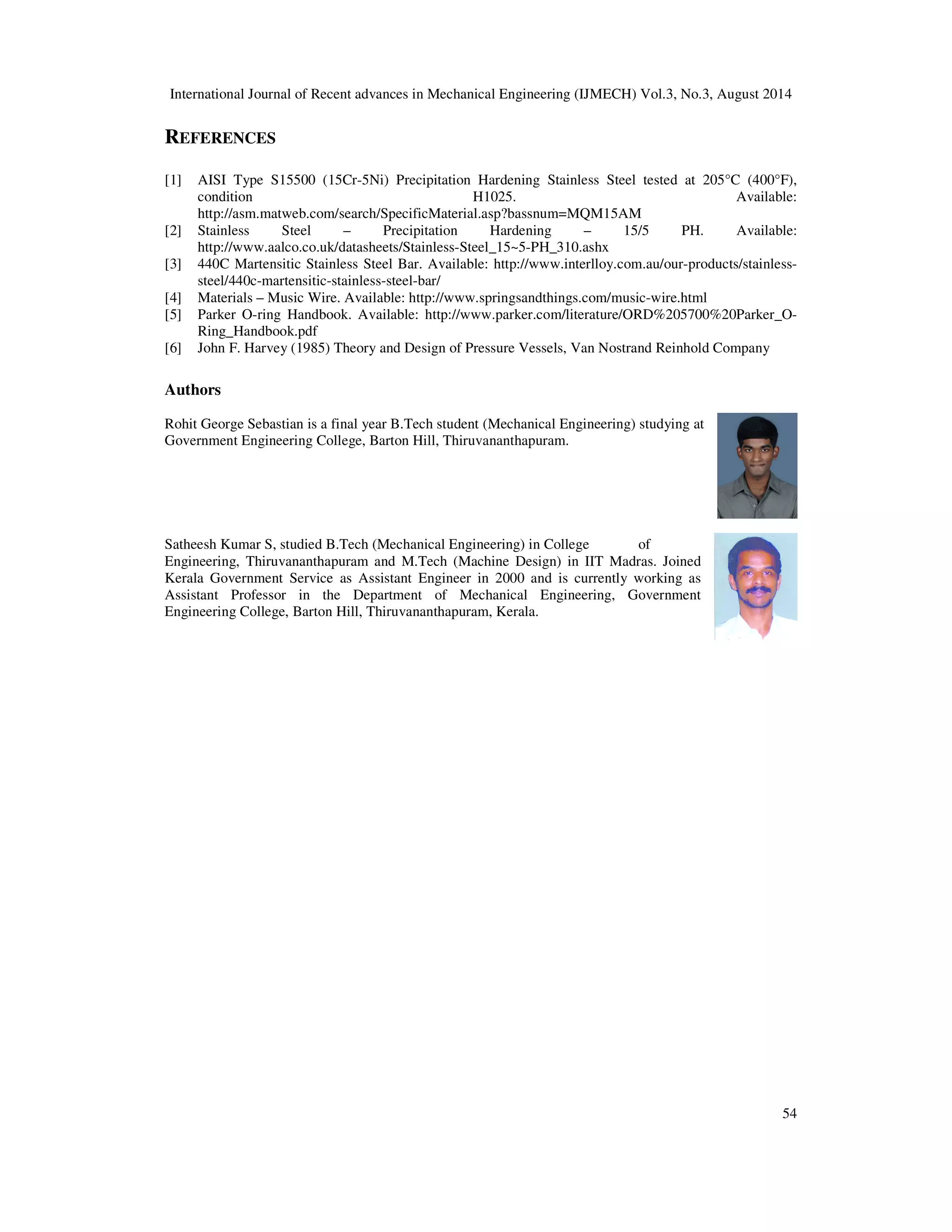 International Journal of Recent advances in Mechanical Engineering (IJMECH) Vol.3, No.3, August 2014 
54 
REFERENCES 
[1] AISI Type S15500 (15Cr-5Ni) Precipitation Hardening Stainless Steel tested at 205°C (400°F), 
condition H1025. Available: 
http://asm.matweb.com/search/SpecificMaterial.asp?bassnum=MQM15AM 
[2] Stainless Steel – Precipitation Hardening – 15/5 PH. Available: 
http://www.aalco.co.uk/datasheets/Stainless-Steel_15~5-PH_310.ashx 
[3] 440C Martensitic Stainless Steel Bar. Available: http://www.interlloy.com.au/our-products/stainless-steel/ 
440c-martensitic-stainless-steel-bar/ 
[4] Materials – Music Wire. Available: http://www.springsandthings.com/music-wire.html 
[5] Parker O-ring Handbook. Available: http://www.parker.com/literature/ORD%205700%20Parker_O-Ring_ 
Handbook.pdf 
[6] John F. Harvey (1985) Theory and Design of Pressure Vessels, Van Nostrand Reinhold Company 
Authors 
Rohit George Sebastian is a final year B.Tech student (Mechanical Engineering) studying at 
Government Engineering College, Barton Hill, Thiruvananthapuram. 
Satheesh Kumar S, studied B.Tech (Mechanical Engineering) in College of 
Engineering, Thiruvananthapuram and M.Tech (Machine Design) in IIT Madras. Joined 
Kerala Government Service as Assistant Engineer in 2000 and is currently working as 
Assistant Professor in the Department of Mechanical Engineering, Government 
Engineering College, Barton Hill, Thiruvananthapuram, Kerala. 
