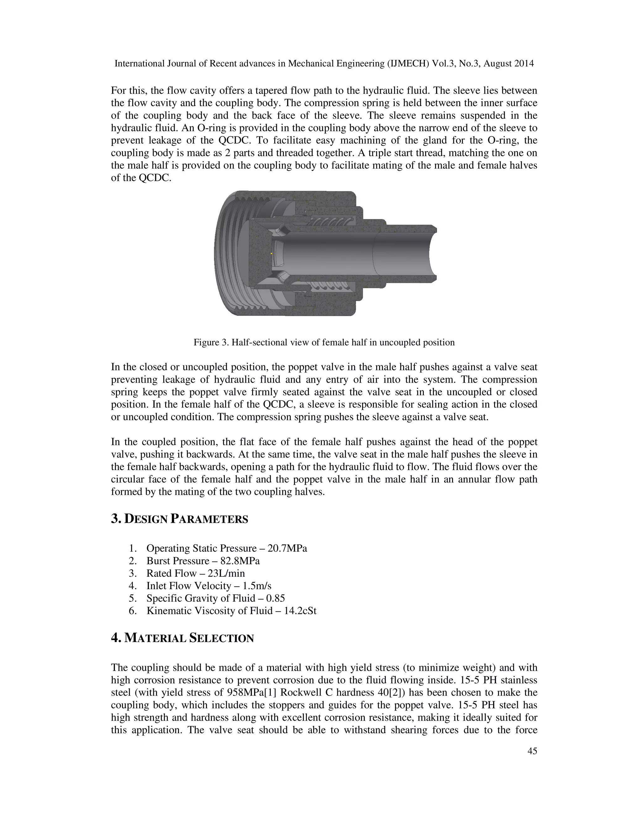 International Journal of Recent advances in Mechanical Engineering (IJMECH) Vol.3, No.3, August 2014 
For this, the flow cavity offers a tapered flow path to the hydraulic fluid. The sleeve lies between 
the flow cavity and the coupling body. The compression spring is held between the inner surface 
of the coupling body and the back face of the sleeve. The sleeve remains suspended in the 
hydraulic fluid. An O-ring is provided in the coupling body above the narrow end of the sleeve to 
prevent leakage of the QCDC. To facilitate easy machining of the gland for the O-ring, the 
coupling body is made as 2 parts and threaded together. A triple start thread, matching the one on 
the male half is provided on the coupling body to facilitate mating of the male and female halves 
of the QCDC. 
45 
Figure 3. Half-sectional view of female half in uncoupled position 
In the closed or uncoupled position, the poppet valve in the male half pushes against a valve seat 
preventing leakage of hydraulic fluid and any entry of air into the system. The compression 
spring keeps the poppet valve firmly seated against the valve seat in the uncoupled or closed 
position. In the female half of the QCDC, a sleeve is responsible for sealing action in the closed 
or uncoupled condition. The compression spring pushes the sleeve against a valve seat. 
In the coupled position, the flat face of the female half pushes against the head of the poppet 
valve, pushing it backwards. At the same time, the valve seat in the male half pushes the sleeve in 
the female half backwards, opening a path for the hydraulic fluid to flow. The fluid flows over the 
circular face of the female half and the poppet valve in the male half in an annular flow path 
formed by the mating of the two coupling halves. 
3. DESIGN PARAMETERS 
1. Operating Static Pressure – 20.7MPa 
2. Burst Pressure – 82.8MPa 
3. Rated Flow – 23L/min 
4. Inlet Flow Velocity – 1.5m/s 
5. Specific Gravity of Fluid – 0.85 
6. Kinematic Viscosity of Fluid – 14.2cSt 
4. MATERIAL SELECTION 
The coupling should be made of a material with high yield stress (to minimize weight) and with 
high corrosion resistance to prevent corrosion due to the fluid flowing inside. 15-5 PH stainless 
steel (with yield stress of 958MPa[1] Rockwell C hardness 40[2]) has been chosen to make the 
coupling body, which includes the stoppers and guides for the poppet valve. 15-5 PH steel has 
high strength and hardness along with excellent corrosion resistance, making it ideally suited for 
this application. The valve seat should be able to withstand shearing forces due to the force 
 
