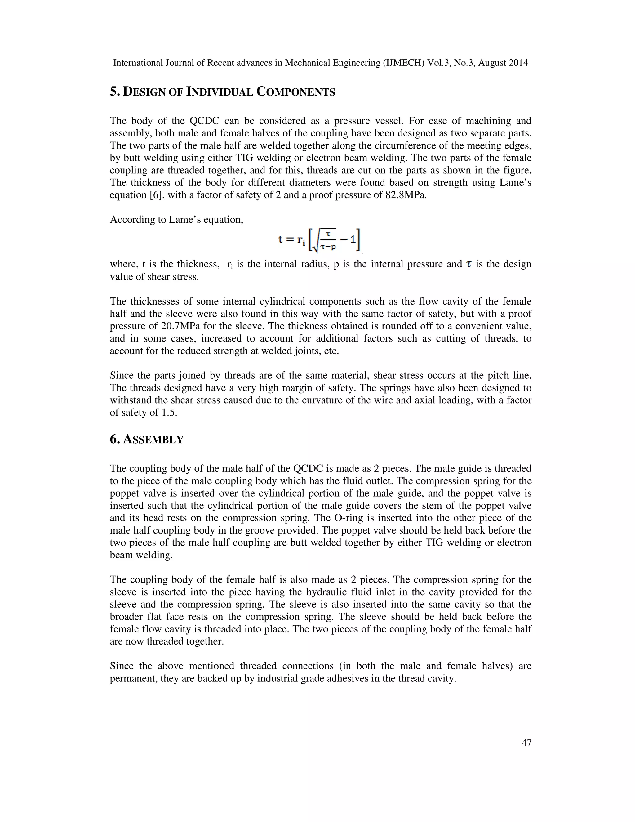 International Journal of Recent advances in Mechanical Engineering (IJMECH) Vol.3, No.3, August 2014 
47 
5. DESIGN OF INDIVIDUAL COMPONENTS 
The body of the QCDC can be considered as a pressure vessel. For ease of machining and 
assembly, both male and female halves of the coupling have been designed as two separate parts. 
The two parts of the male half are welded together along the circumference of the meeting edges, 
by butt welding using either TIG welding or electron beam welding. The two parts of the female 
coupling are threaded together, and for this, threads are cut on the parts as shown in the figure. 
The thickness of the body for different diameters were found based on strength using Lame’s 
equation [6], with a factor of safety of 2 and a proof pressure of 82.8MPa. 
According to Lame’s equation, 
. 
where, t is the thickness, ri is the internal radius, p is the internal pressure and is the design 
value of shear stress. 
The thicknesses of some internal cylindrical components such as the flow cavity of the female 
half and the sleeve were also found in this way with the same factor of safety, but with a proof 
pressure of 20.7MPa for the sleeve. The thickness obtained is rounded off to a convenient value, 
and in some cases, increased to account for additional factors such as cutting of threads, to 
account for the reduced strength at welded joints, etc. 
Since the parts joined by threads are of the same material, shear stress occurs at the pitch line. 
The threads designed have a very high margin of safety. The springs have also been designed to 
withstand the shear stress caused due to the curvature of the wire and axial loading, with a factor 
of safety of 1.5. 
6. ASSEMBLY 
The coupling body of the male half of the QCDC is made as 2 pieces. The male guide is threaded 
to the piece of the male coupling body which has the fluid outlet. The compression spring for the 
poppet valve is inserted over the cylindrical portion of the male guide, and the poppet valve is 
inserted such that the cylindrical portion of the male guide covers the stem of the poppet valve 
and its head rests on the compression spring. The O-ring is inserted into the other piece of the 
male half coupling body in the groove provided. The poppet valve should be held back before the 
two pieces of the male half coupling are butt welded together by either TIG welding or electron 
beam welding. 
The coupling body of the female half is also made as 2 pieces. The compression spring for the 
sleeve is inserted into the piece having the hydraulic fluid inlet in the cavity provided for the 
sleeve and the compression spring. The sleeve is also inserted into the same cavity so that the 
broader flat face rests on the compression spring. The sleeve should be held back before the 
female flow cavity is threaded into place. The two pieces of the coupling body of the female half 
are now threaded together. 
Since the above mentioned threaded connections (in both the male and female halves) are 
permanent, they are backed up by industrial grade adhesives in the thread cavity. 
 