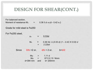 DESIGN FOR SHEAR(CONT.)
For balanced section,
Moment of resistance Mu = 0.36 fck b xm(d - 0.42 xm)
Grade for mild steel is Fe250
For Fe250 steel,
xm = 0.53d
Mu = 0.36 fck b (0.53 d) (1 – 0.42 X 0.53) d
= 2.22bd
Since D/b =2 or, d/b = 2 or, b=d/2
Mu = 1.11 d
Mu = 67.5 X 10 Nmm
d=394 mm and b= 200mm
 