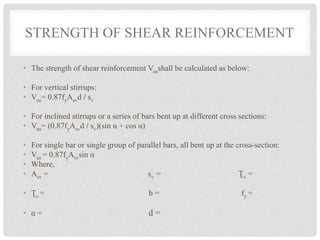 STRENGTH OF SHEAR REINFORCEMENT
• The strength of shear reinforcement Vusshall be calculated as below:
• For vertical stirrups:
• Vus= 0.87fyAsvd / sv
• For inclined stirrups or a series of bars bent up at different cross sections:
• Vus= (0.87fyAsvd / sv)(sin α + cos α)
• For single bar or single group of parallel bars, all bent up at the cross-section:
• Vus = 0.87fyAsvsin α
• Where,
• Asv = sv = Ʈv =
• Ʈc = b = fy =
• α = d =
 