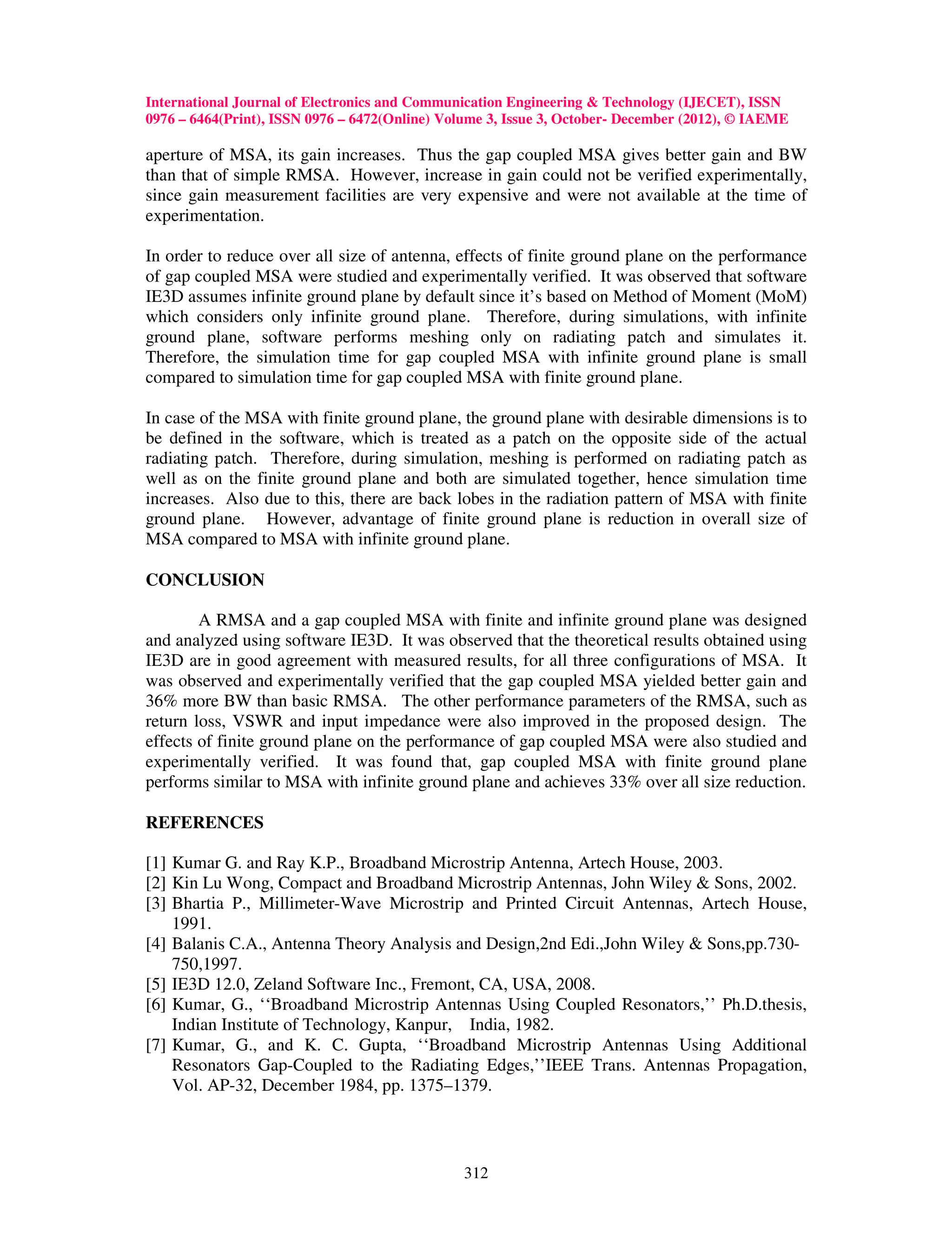 International Journal of Electronics and Communication Engineering & Technology (IJECET), ISSN
0976 – 6464(Print), ISSN 0976 – 6472(Online) Volume 3, Issue 3, October- December (2012), © IAEME

aperture of MSA, its gain increases. Thus the gap coupled MSA gives better gain and BW
than that of simple RMSA. However, increase in gain could not be verified experimentally,
since gain measurement facilities are very expensive and were not available at the time of
experimentation.

In order to reduce over all size of antenna, effects of finite ground plane on the performance
of gap coupled MSA were studied and experimentally verified. It was observed that software
IE3D assumes infinite ground plane by default since it’s based on Method of Moment (MoM)
which considers only infinite ground plane. Therefore, during simulations, with infinite
ground plane, software performs meshing only on radiating patch and simulates it.
Therefore, the simulation time for gap coupled MSA with infinite ground plane is small
compared to simulation time for gap coupled MSA with finite ground plane.

In case of the MSA with finite ground plane, the ground plane with desirable dimensions is to
be defined in the software, which is treated as a patch on the opposite side of the actual
radiating patch. Therefore, during simulation, meshing is performed on radiating patch as
well as on the finite ground plane and both are simulated together, hence simulation time
increases. Also due to this, there are back lobes in the radiation pattern of MSA with finite
ground plane. However, advantage of finite ground plane is reduction in overall size of
MSA compared to MSA with infinite ground plane.

CONCLUSION

        A RMSA and a gap coupled MSA with finite and infinite ground plane was designed
and analyzed using software IE3D. It was observed that the theoretical results obtained using
IE3D are in good agreement with measured results, for all three configurations of MSA. It
was observed and experimentally verified that the gap coupled MSA yielded better gain and
36% more BW than basic RMSA. The other performance parameters of the RMSA, such as
return loss, VSWR and input impedance were also improved in the proposed design. The
effects of finite ground plane on the performance of gap coupled MSA were also studied and
experimentally verified. It was found that, gap coupled MSA with finite ground plane
performs similar to MSA with infinite ground plane and achieves 33% over all size reduction.

REFERENCES

[1] Kumar G. and Ray K.P., Broadband Microstrip Antenna, Artech House, 2003.
[2] Kin Lu Wong, Compact and Broadband Microstrip Antennas, John Wiley & Sons, 2002.
[3] Bhartia P., Millimeter-Wave Microstrip and Printed Circuit Antennas, Artech House,
    1991.
[4] Balanis C.A., Antenna Theory Analysis and Design,2nd Edi.,John Wiley & Sons,pp.730-
    750,1997.
[5] IE3D 12.0, Zeland Software Inc., Fremont, CA, USA, 2008.
[6] Kumar, G., ‘‘Broadband Microstrip Antennas Using Coupled Resonators,’’ Ph.D.thesis,
    Indian Institute of Technology, Kanpur, India, 1982.
[7] Kumar, G., and K. C. Gupta, ‘‘Broadband Microstrip Antennas Using Additional
    Resonators Gap-Coupled to the Radiating Edges,’’IEEE Trans. Antennas Propagation,
    Vol. AP-32, December 1984, pp. 1375–1379.



                                                312
 