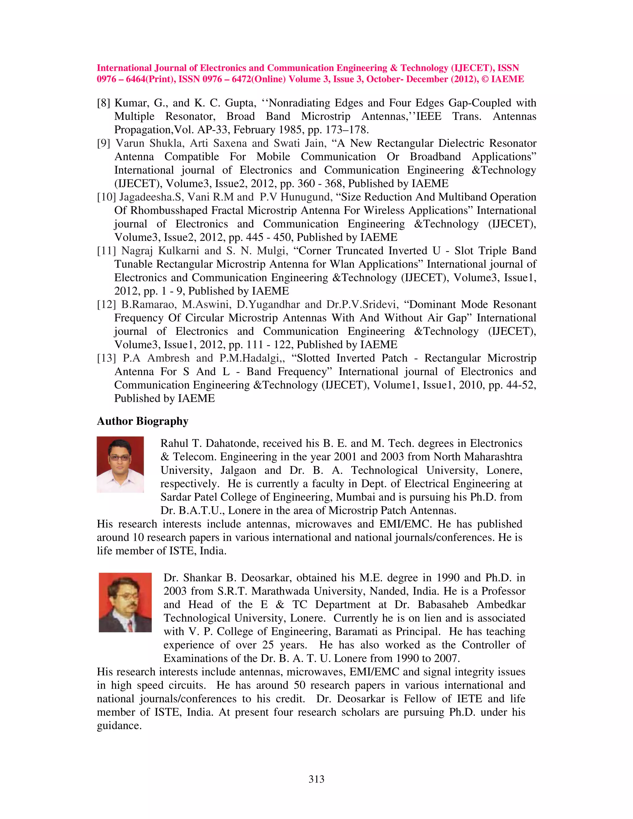 International Journal of Electronics and Communication Engineering & Technology (IJECET), ISSN
0976 – 6464(Print), ISSN 0976 – 6472(Online) Volume 3, Issue 3, October- December (2012), © IAEME

[8] Kumar, G., and K. C. Gupta, ‘‘Nonradiating Edges and Four Edges Gap-Coupled with
    Multiple Resonator, Broad Band Microstrip Antennas,’’IEEE Trans. Antennas
    Propagation,Vol. AP-33, February 1985, pp. 173–178.
[9] Varun Shukla, Arti Saxena and Swati Jain, “A New Rectangular Dielectric Resonator
    Antenna Compatible For Mobile Communication Or Broadband Applications”
    International journal of Electronics and Communication Engineering &Technology
    (IJECET), Volume3, Issue2, 2012, pp. 360 - 368, Published by IAEME
[10] Jagadeesha.S, Vani R.M and P.V Hunugund, “Size Reduction And Multiband Operation
    Of Rhombusshaped Fractal Microstrip Antenna For Wireless Applications” International
    journal of Electronics and Communication Engineering &Technology (IJECET),
    Volume3, Issue2, 2012, pp. 445 - 450, Published by IAEME
[11] Nagraj Kulkarni and S. N. Mulgi, “Corner Truncated Inverted U - Slot Triple Band
    Tunable Rectangular Microstrip Antenna for Wlan Applications” International journal of
    Electronics and Communication Engineering &Technology (IJECET), Volume3, Issue1,
    2012, pp. 1 - 9, Published by IAEME
[12] B.Ramarao, M.Aswini, D.Yugandhar and Dr.P.V.Sridevi, “Dominant Mode Resonant
    Frequency Of Circular Microstrip Antennas With And Without Air Gap” International
    journal of Electronics and Communication Engineering &Technology (IJECET),
    Volume3, Issue1, 2012, pp. 111 - 122, Published by IAEME
[13] P.A Ambresh and P.M.Hadalgi,, “Slotted Inverted Patch - Rectangular Microstrip
    Antenna For S And L - Band Frequency” International journal of Electronics and
    Communication Engineering &Technology (IJECET), Volume1, Issue1, 2010, pp. 44-52,
    Published by IAEME
Author Biography
             Rahul T. Dahatonde, received his B. E. and M. Tech. degrees in Electronics
             & Telecom. Engineering in the year 2001 and 2003 from North Maharashtra
             University, Jalgaon and Dr. B. A. Technological University, Lonere,
             respectively. He is currently a faculty in Dept. of Electrical Engineering at
             Sardar Patel College of Engineering, Mumbai and is pursuing his Ph.D. from
             Dr. B.A.T.U., Lonere in the area of Microstrip Patch Antennas.
His research interests include antennas, microwaves and EMI/EMC. He has published
around 10 research papers in various international and national journals/conferences. He is
life member of ISTE, India.

              Dr. Shankar B. Deosarkar, obtained his M.E. degree in 1990 and Ph.D. in
              2003 from S.R.T. Marathwada University, Nanded, India. He is a Professor
              and Head of the E & TC Department at Dr. Babasaheb Ambedkar
              Technological University, Lonere. Currently he is on lien and is associated
              with V. P. College of Engineering, Baramati as Principal. He has teaching
              experience of over 25 years. He has also worked as the Controller of
              Examinations of the Dr. B. A. T. U. Lonere from 1990 to 2007.
His research interests include antennas, microwaves, EMI/EMC and signal integrity issues
in high speed circuits. He has around 50 research papers in various international and
national journals/conferences to his credit. Dr. Deosarkar is Fellow of IETE and life
member of ISTE, India. At present four research scholars are pursuing Ph.D. under his
guidance.



                                                313
 