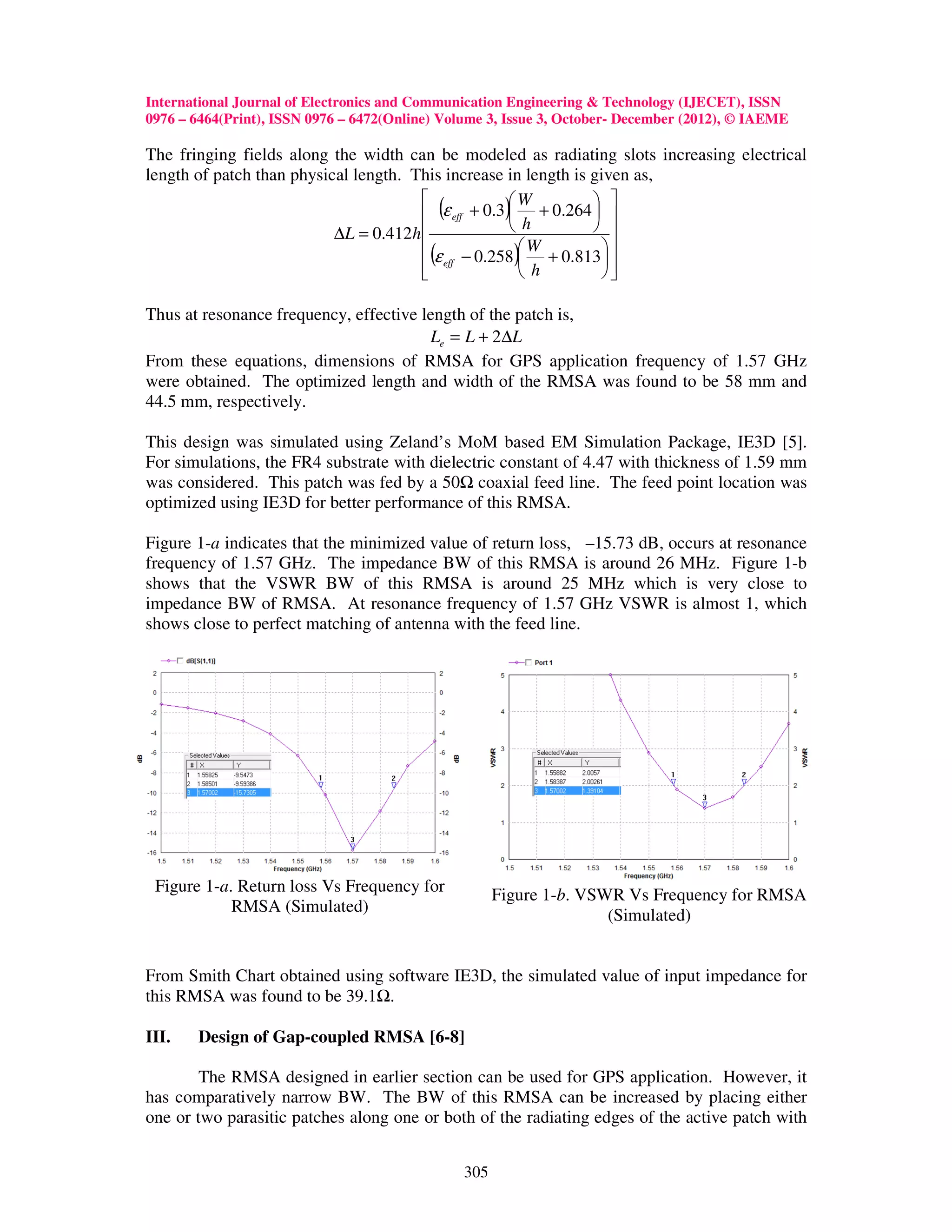 International Journal of Electronics and Communication Engineering & Technology (IJECET), ISSN
0976 – 6464(Print), ISSN 0976 – 6472(Online) Volume 3, Issue 3, October- December (2012), © IAEME

The fringing fields along the width can be modeled as radiating slots increasing electrical
length of patch than physical length. This increase in length is given as,
                                                     W           
                                        (ε eff + 0.3) h + 0.264  
                           ∆L = 0.412h                           
                                        (ε − 0.258) W + 0.813  
                                        eff                      
                                                       h         

Thus at resonance frequency, effective length of the patch is,
                                        Le = L + 2∆L
From these equations, dimensions of RMSA for GPS application frequency of 1.57 GHz
were obtained. The optimized length and width of the RMSA was found to be 58 mm and
44.5 mm, respectively.

This design was simulated using Zeland’s MoM based EM Simulation Package, IE3D [5].
For simulations, the FR4 substrate with dielectric constant of 4.47 with thickness of 1.59 mm
was considered. This patch was fed by a 50 coaxial feed line. The feed point location was
optimized using IE3D for better performance of this RMSA.

Figure 1-a indicates that the minimized value of return loss, –15.73 dB, occurs at resonance
frequency of 1.57 GHz. The impedance BW of this RMSA is around 26 MHz. Figure 1-b
shows that the VSWR BW of this RMSA is around 25 MHz which is very close to
impedance BW of RMSA. At resonance frequency of 1.57 GHz VSWR is almost 1, which
shows close to perfect matching of antenna with the feed line.




 Figure 1-a. Return loss Vs Frequency for             Figure 1-b. VSWR Vs Frequency for RMSA
            RMSA (Simulated)
                                                                     (Simulated)


From Smith Chart obtained using software IE3D, the simulated value of input impedance for
this RMSA was found to be 39.1 .

III.   Design of Gap-coupled RMSA [6-8]

        The RMSA designed in earlier section can be used for GPS application. However, it
has comparatively narrow BW. The BW of this RMSA can be increased by placing either
one or two parasitic patches along one or both of the radiating edges of the active patch with


                                                305
 