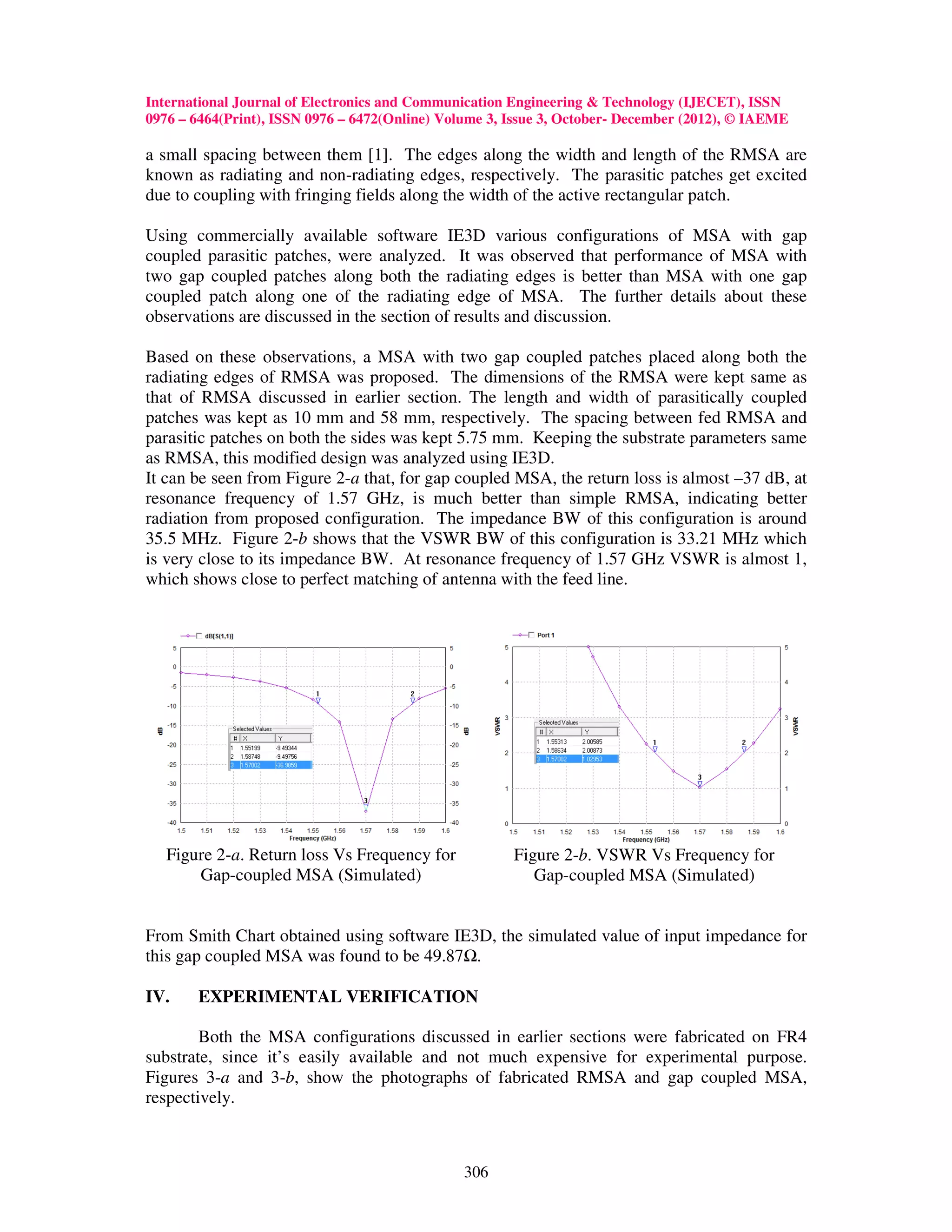 International Journal of Electronics and Communication Engineering & Technology (IJECET), ISSN
0976 – 6464(Print), ISSN 0976 – 6472(Online) Volume 3, Issue 3, October- December (2012), © IAEME

a small spacing between them [1]. The edges along the width and length of the RMSA are
known as radiating and non-radiating edges, respectively. The parasitic patches get excited
due to coupling with fringing fields along the width of the active rectangular patch.

Using commercially available software IE3D various configurations of MSA with gap
coupled parasitic patches, were analyzed. It was observed that performance of MSA with
two gap coupled patches along both the radiating edges is better than MSA with one gap
coupled patch along one of the radiating edge of MSA. The further details about these
observations are discussed in the section of results and discussion.

Based on these observations, a MSA with two gap coupled patches placed along both the
radiating edges of RMSA was proposed. The dimensions of the RMSA were kept same as
that of RMSA discussed in earlier section. The length and width of parasitically coupled
patches was kept as 10 mm and 58 mm, respectively. The spacing between fed RMSA and
parasitic patches on both the sides was kept 5.75 mm. Keeping the substrate parameters same
as RMSA, this modified design was analyzed using IE3D.
It can be seen from Figure 2-a that, for gap coupled MSA, the return loss is almost –37 dB, at
resonance frequency of 1.57 GHz, is much better than simple RMSA, indicating better
radiation from proposed configuration. The impedance BW of this configuration is around
35.5 MHz. Figure 2-b shows that the VSWR BW of this configuration is 33.21 MHz which
is very close to its impedance BW. At resonance frequency of 1.57 GHz VSWR is almost 1,
which shows close to perfect matching of antenna with the feed line.




   Figure 2-a. Return loss Vs Frequency for            Figure 2-b. VSWR Vs Frequency for
       Gap-coupled MSA (Simulated)                        Gap-coupled MSA (Simulated)


From Smith Chart obtained using software IE3D, the simulated value of input impedance for
this gap coupled MSA was found to be 49.87 .

IV.    EXPERIMENTAL VERIFICATION

        Both the MSA configurations discussed in earlier sections were fabricated on FR4
substrate, since it’s easily available and not much expensive for experimental purpose.
Figures 3-a and 3-b, show the photographs of fabricated RMSA and gap coupled MSA,
respectively.



                                                306
 