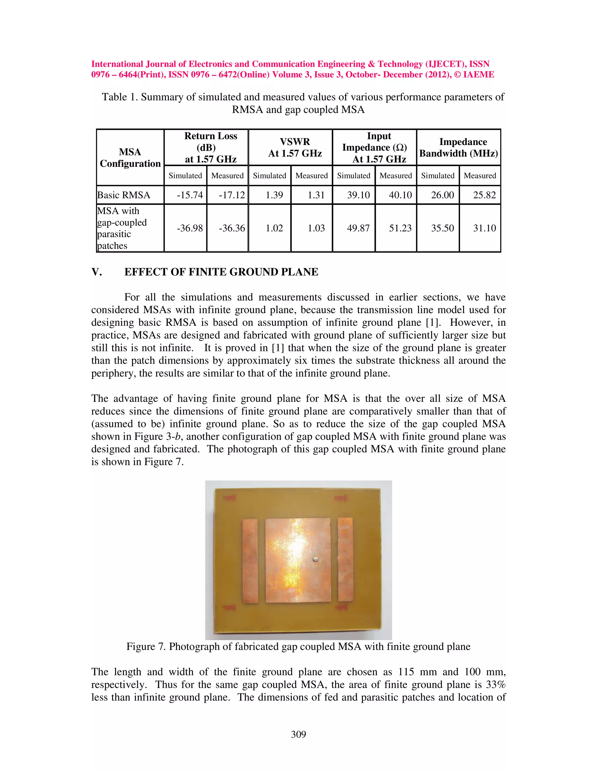 International Journal of Electronics and Communication Engineering & Technology (IJECET), ISSN
0976 – 6464(Print), ISSN 0976 – 6472(Online) Volume 3, Issue 3, October- December (2012), © IAEME

  Table 1. Summary of simulated and measured values of various performance parameters of
                             RMSA and gap coupled MSA

                      Return Loss                                       Input
                                               VSWR                                         Impedance
     MSA                 (dB)                                      Impedance ( )
                                             At 1.57 GHz                                 Bandwidth (MHz)
  Configuration       at 1.57 GHz                                    At 1.57 GHz
                  Simulated   Measured   Simulated   Measured     Simulated   Measured   Simulated   Measured

 Basic RMSA         -15.74     -17.12       1.39           1.31     39.10       40.10      26.00       25.82
 MSA with
 gap-coupled
                    -36.98     -36.36       1.02           1.03     49.87       51.23      35.50       31.10
 parasitic
 patches

V.     EFFECT OF FINITE GROUND PLANE

         For all the simulations and measurements discussed in earlier sections, we have
considered MSAs with infinite ground plane, because the transmission line model used for
designing basic RMSA is based on assumption of infinite ground plane [1]. However, in
practice, MSAs are designed and fabricated with ground plane of sufficiently larger size but
still this is not infinite. It is proved in [1] that when the size of the ground plane is greater
than the patch dimensions by approximately six times the substrate thickness all around the
periphery, the results are similar to that of the infinite ground plane.

The advantage of having finite ground plane for MSA is that the over all size of MSA
reduces since the dimensions of finite ground plane are comparatively smaller than that of
(assumed to be) infinite ground plane. So as to reduce the size of the gap coupled MSA
shown in Figure 3-b, another configuration of gap coupled MSA with finite ground plane was
designed and fabricated. The photograph of this gap coupled MSA with finite ground plane
is shown in Figure 7.




        Figure 7. Photograph of fabricated gap coupled MSA with finite ground plane

The length and width of the finite ground plane are chosen as 115 mm and 100 mm,
respectively. Thus for the same gap coupled MSA, the area of finite ground plane is 33%
less than infinite ground plane. The dimensions of fed and parasitic patches and location of


                                                     309
 