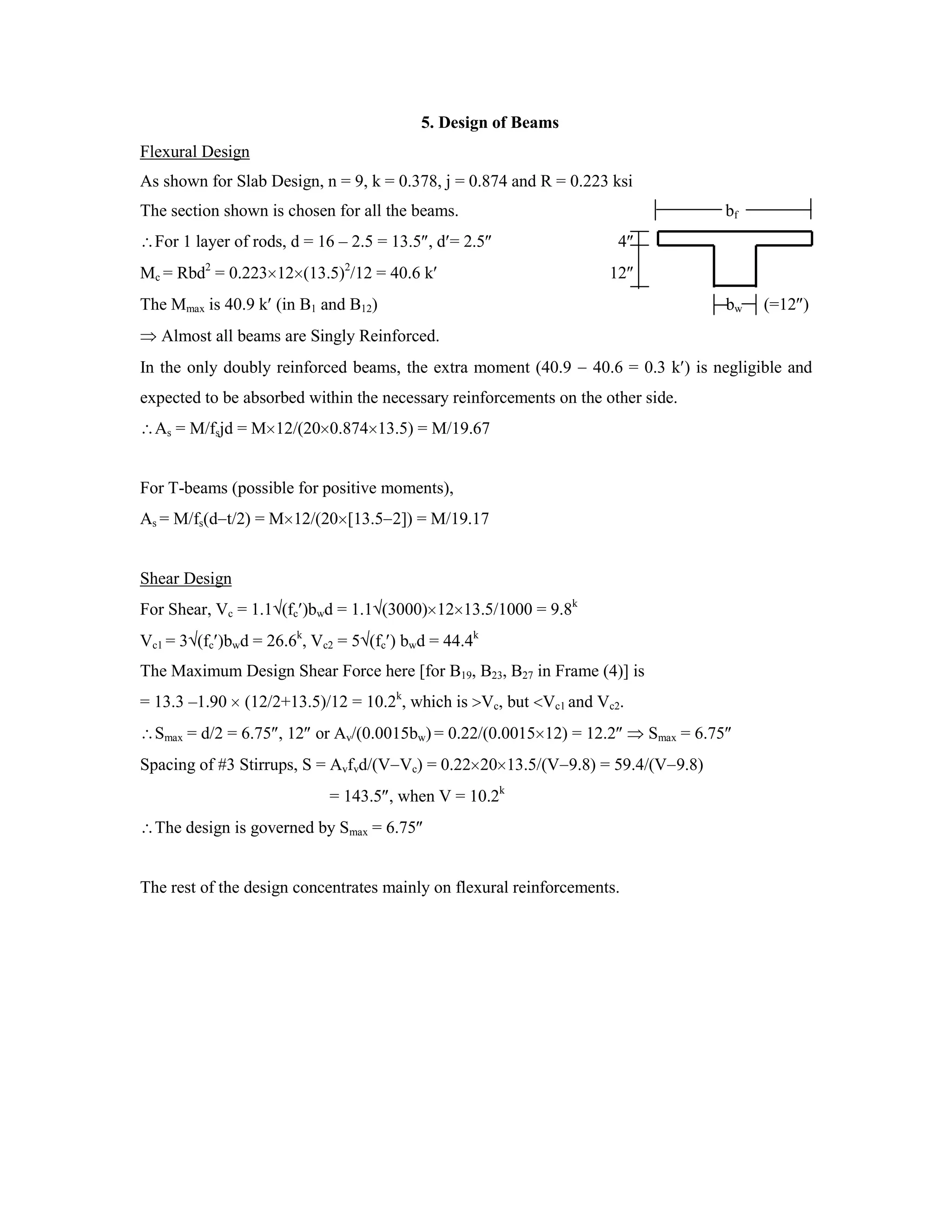 5. Design of Beams
Flexural Design
As shown for Slab Design, n = 9, k = 0.378, j = 0.874 and R = 0.223 ksi
The section shown is chosen for all the beams. bf
For 1 layer of rods, d = 16 – 2.5 = 13.5 , d = 2.5 4
Mc = Rbd2
= 0.223 12 (13.5)2
/12 = 40.6 k 12
The Mmax is 40.9 k (in B1 and B12) bw (=12 )
Almost all beams are Singly Reinforced.
In the only doubly reinforced beams, the extra moment (40.9 40.6 = 0.3 k ) is negligible and
expected to be absorbed within the necessary reinforcements on the other side.
As = M/fsjd = M 12/(20 0.874 13.5) = M/19.67
For T-beams (possible for positive moments),
As = M/fs(d t/2) = M 12/(20 [13.5 2]) = M/19.17
Shear Design
For Shear, Vc = 1.1 (fc )bwd = 1.1 (3000) 12 13.5/1000 = 9.8k
Vc1 = 3 (fc )bwd = 26.6k
, Vc2 = 5 (fc ) bwd = 44.4k
The Maximum Design Shear Force here [for B19, B23, B27 in Frame (4)] is
= 13.3 –1.90 (12/2+13.5)/12 = 10.2k
, which is Vc, but Vc1 and Vc2.
Smax = d/2 = 6.75 , 12 or Av/(0.0015bw) = 0.22/(0.0015 12) = 12.2 Smax = 6.75
Spacing of #3 Stirrups, S = Avfvd/(V Vc) = 0.22 20 13.5/(V 9.8) = 59.4/(V 9.8)
= 143.5 , when V = 10.2k
The design is governed by Smax = 6.75
The rest of the design concentrates mainly on flexural reinforcements.
 