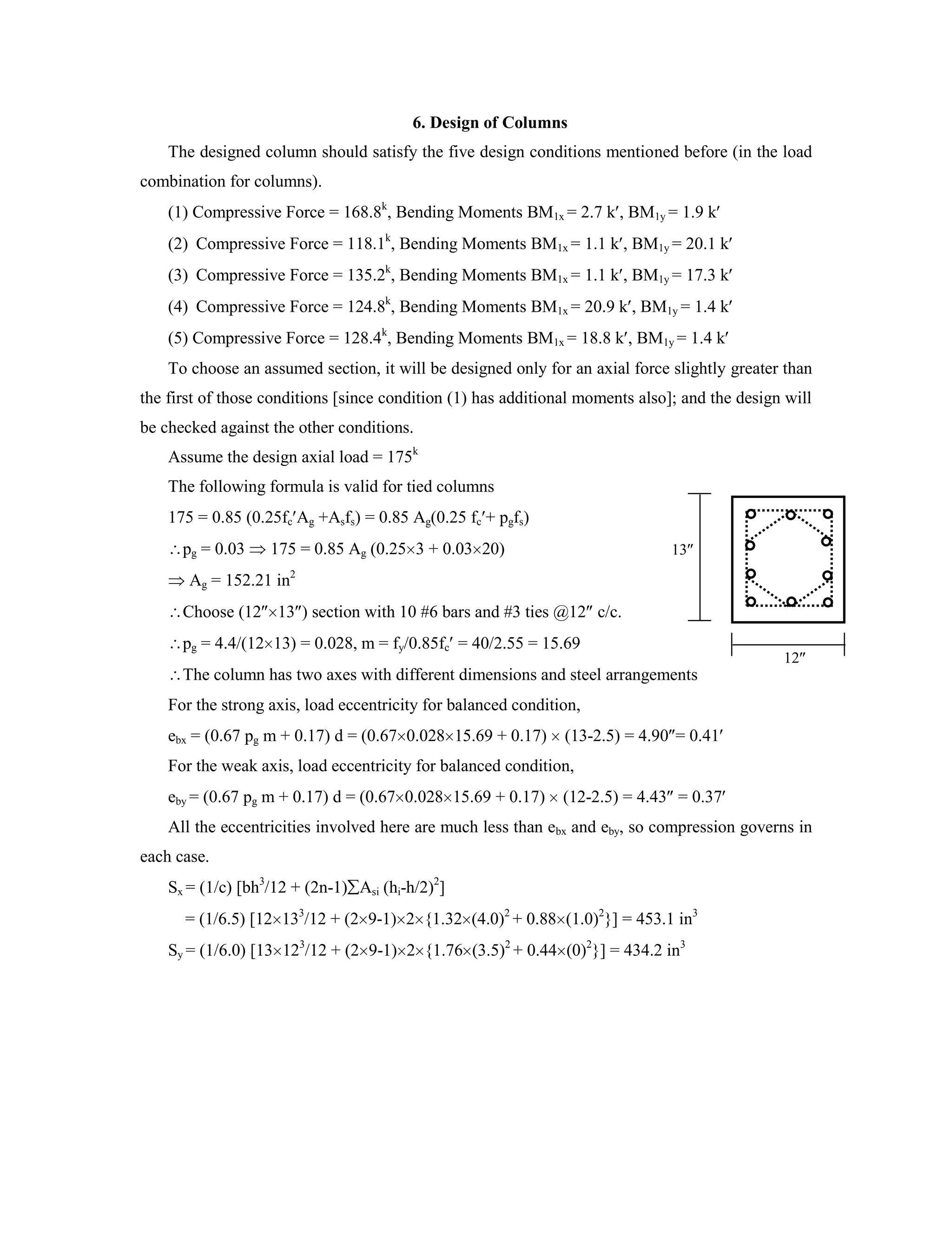 6. Design of Columns
The designed column should satisfy the five design conditions mentioned before (in the load
combination for columns).
(1) Compressive Force = 168.8k
, Bending Moments BM1x = 2.7 k , BM1y = 1.9 k
(2) Compressive Force = 118.1k
, Bending Moments BM1x = 1.1 k , BM1y = 20.1 k
(3) Compressive Force = 135.2k
, Bending Moments BM1x = 1.1 k , BM1y = 17.3 k
(4) Compressive Force = 124.8k
, Bending Moments BM1x = 20.9 k , BM1y = 1.4 k
(5) Compressive Force = 128.4k
, Bending Moments BM1x = 18.8 k , BM1y = 1.4 k
To choose an assumed section, it will be designed only for an axial force slightly greater than
the first of those conditions [since condition (1) has additional moments also]; and the design will
be checked against the other conditions.
Assume the design axial load = 175k
The following formula is valid for tied columns
175 = 0.85 (0.25fc Ag +Asfs) = 0.85 Ag(0.25 fc + pgfs)
pg = 0.03 175 = 0.85 Ag (0.25 3 + 0.03 20)
Ag = 152.21 in2
Choose (12 13 ) section with 10 #6 bars and #3 ties @12 c/c.
pg = 4.4/(12 13) = 0.028, m = fy/0.85fc = 40/2.55 = 15.69
The column has two axes with different dimensions and steel arrangements
For the strong axis, load eccentricity for balanced condition,
ebx = (0.67 pg m + 0.17) d = (0.67 0.028 15.69 + 0.17) (13-2.5) = 4.90 = 0.41
For the weak axis, load eccentricity for balanced condition,
eby = (0.67 pg m + 0.17) d = (0.67 0.028 15.69 + 0.17) (12-2.5) = 4.43 = 0.37
All the eccentricities involved here are much less than ebx and eby, so compression governs in
each case.
Sx = (1/c) [bh3
/12 + (2n-1) Asi (hi-h/2)2
]
= (1/6.5) [12 133
/12 + (2 9-1) 2 {1.32 (4.0)2
+ 0.88 (1.0)2
}] = 453.1 in3
Sy = (1/6.0) [13 123
/12 + (2 9-1) 2 {1.76 (3.5)2
+ 0.44 (0)2
}] = 434.2 in3
12
13
 