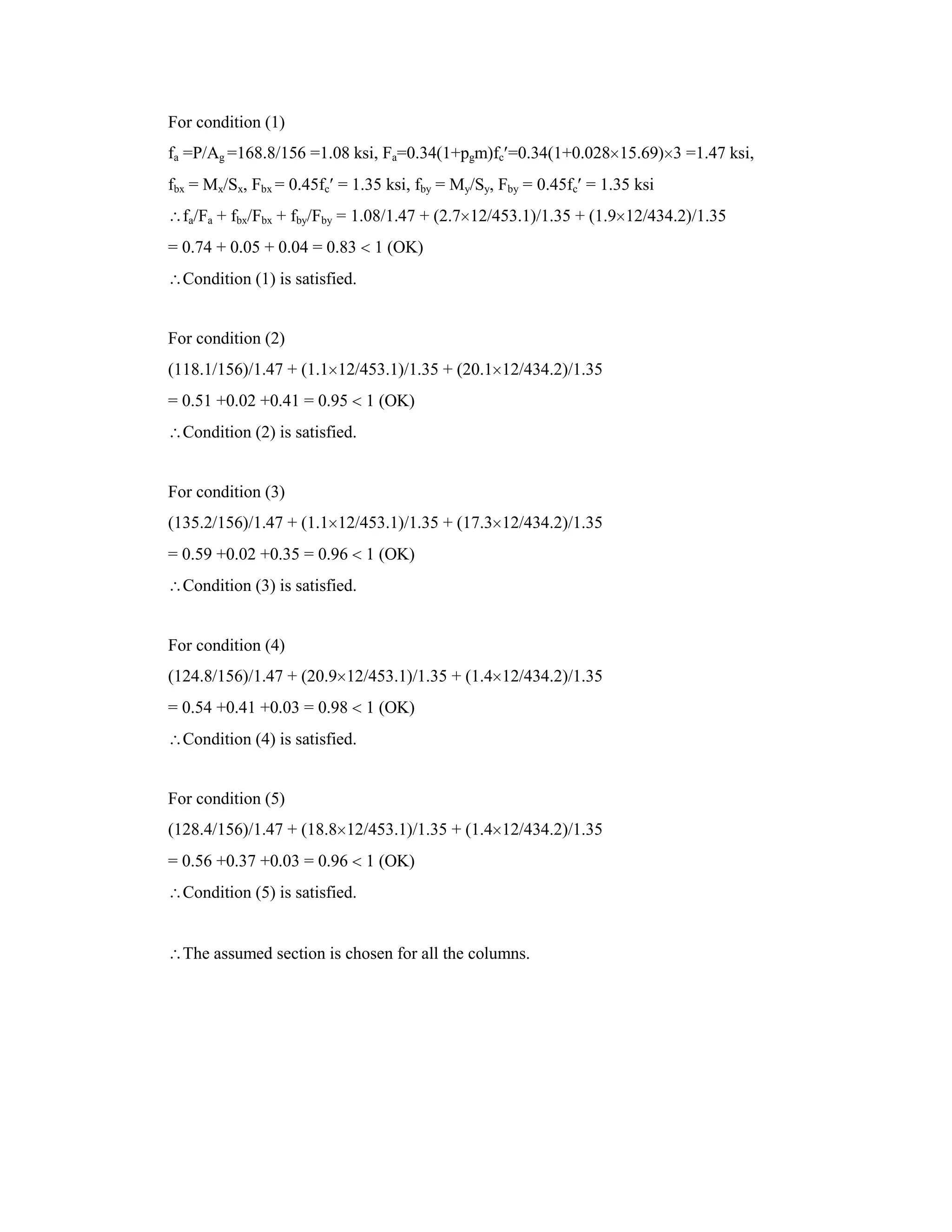 For condition (1)
fa =P/Ag =168.8/156 =1.08 ksi, Fa=0.34(1+pgm)fc =0.34(1+0.028 15.69) 3 =1.47 ksi,
fbx = Mx/Sx, Fbx = 0.45fc = 1.35 ksi, fby = My/Sy, Fby = 0.45fc = 1.35 ksi
fa/Fa + fbx/Fbx + fby/Fby = 1.08/1.47 + (2.7 12/453.1)/1.35 + (1.9 12/434.2)/1.35
= 0.74 + 0.05 + 0.04 = 0.83 1 (OK)
Condition (1) is satisfied.
For condition (2)
(118.1/156)/1.47 + (1.1 12/453.1)/1.35 + (20.1 12/434.2)/1.35
= 0.51 +0.02 +0.41 = 0.95 1 (OK)
Condition (2) is satisfied.
For condition (3)
(135.2/156)/1.47 + (1.1 12/453.1)/1.35 + (17.3 12/434.2)/1.35
= 0.59 +0.02 +0.35 = 0.96 1 (OK)
Condition (3) is satisfied.
For condition (4)
(124.8/156)/1.47 + (20.9 12/453.1)/1.35 + (1.4 12/434.2)/1.35
= 0.54 +0.41 +0.03 = 0.98 1 (OK)
Condition (4) is satisfied.
For condition (5)
(128.4/156)/1.47 + (18.8 12/453.1)/1.35 + (1.4 12/434.2)/1.35
= 0.56 +0.37 +0.03 = 0.96 1 (OK)
Condition (5) is satisfied.
The assumed section is chosen for all the columns.
 