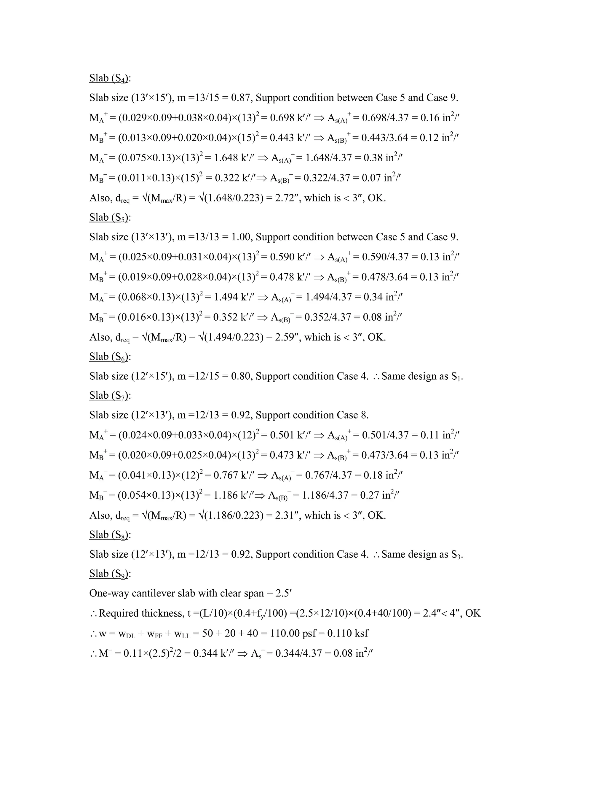 Slab (S4):
Slab size (13 ×15 ), m =13/15 = 0.87, Support condition between Case 5 and Case 9.
MA
+
= (0.029×0.09+0.038×0.04)×(13)2
= 0.698 k / As(A)
+
= 0.698/4.37 = 0.16 in2
/
MB
+
= (0.013×0.09+0.020×0.04)×(15)2
= 0.443 k / As(B)
+
= 0.443/3.64 = 0.12 in2
/
MA
–
= (0.075×0.13)×(13)2
= 1.648 k / As(A)
–
= 1.648/4.37 = 0.38 in2
/
MB
–
= (0.011×0.13)×(15)2
= 0.322 k / As(B)
–
= 0.322/4.37 = 0.07 in2
/
Also, dreq = (Mmax/R) = (1.648/0.223) = 2.72 , which is 3 , OK.
Slab (S5):
Slab size (13 ×13 ), m =13/13 = 1.00, Support condition between Case 5 and Case 9.
MA
+
= (0.025×0.09+0.031×0.04)×(13)2
= 0.590 k / As(A)
+
= 0.590/4.37 = 0.13 in2
/
MB
+
= (0.019×0.09+0.028×0.04)×(13)2
= 0.478 k / As(B)
+
= 0.478/3.64 = 0.13 in2
/
MA
–
= (0.068×0.13)×(13)2
= 1.494 k / As(A)
–
= 1.494/4.37 = 0.34 in2
/
MB
–
= (0.016×0.13)×(13)2
= 0.352 k / As(B)
–
= 0.352/4.37 = 0.08 in2
/
Also, dreq = (Mmax/R) = (1.494/0.223) = 2.59 , which is 3 , OK.
Slab (S6):
Slab size (12 ×15 ), m =12/15 = 0.80, Support condition Case 4. Same design as S1.
Slab (S7):
Slab size (12 ×13 ), m =12/13 = 0.92, Support condition Case 8.
MA
+
= (0.024×0.09+0.033×0.04)×(12)2
= 0.501 k / As(A)
+
= 0.501/4.37 = 0.11 in2
/
MB
+
= (0.020×0.09+0.025×0.04)×(13)2
= 0.473 k / As(B)
+
= 0.473/3.64 = 0.13 in2
/
MA
–
= (0.041×0.13)×(12)2
= 0.767 k / As(A)
–
= 0.767/4.37 = 0.18 in2
/
MB
–
= (0.054×0.13)×(13)2
= 1.186 k / As(B)
–
= 1.186/4.37 = 0.27 in2
/
Also, dreq = (Mmax/R) = (1.186/0.223) = 2.31 , which is 3 , OK.
Slab (S8):
Slab size (12 ×13 ), m =12/13 = 0.92, Support condition Case 4. Same design as S3.
Slab (S9):
One-way cantilever slab with clear span = 2.5
Required thickness, t =(L/10)×(0.4+fy/100) =(2.5×12/10)×(0.4+40/100) = 2.4 4 , OK
w = wDL + wFF + wLL = 50 + 20 + 40 = 110.00 psf = 0.110 ksf
M–
= 0.11×(2.5)2
/2 = 0.344 k / As
–
= 0.344/4.37 = 0.08 in2
/
 