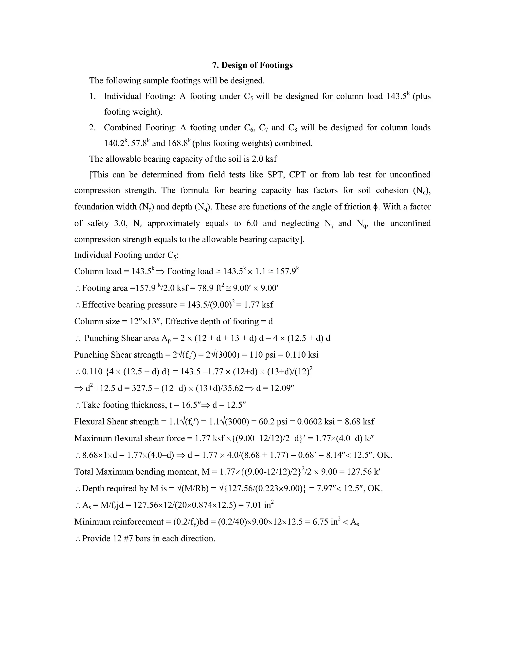 7. Design of Footings
The following sample footings will be designed.
1. Individual Footing: A footing under C5 will be designed for column load 143.5k
(plus
footing weight).
2. Combined Footing: A footing under C6, C7 and C8 will be designed for column loads
140.2k
, 57.8k
and 168.8k
(plus footing weights) combined.
The allowable bearing capacity of the soil is 2.0 ksf
[This can be determined from field tests like SPT, CPT or from lab test for unconfined
compression strength. The formula for bearing capacity has factors for soil cohesion (Nc),
foundation width (N ) and depth (Nq). These are functions of the angle of friction . With a factor
of safety 3.0, Nc approximately equals to 6.0 and neglecting N and Nq, the unconfined
compression strength equals to the allowable bearing capacity].
Individual Footing under C5:
Column load = 143.5k
Footing load 143.5k
1.1 157.9k
Footing area =157.9 k
/2.0 ksf = 78.9 ft2
9.00 9.00
Effective bearing pressure = 143.5/(9.00)2
= 1.77 ksf
Column size = 12 13 , Effective depth of footing = d
Punching Shear area Ap = 2 (12 + d + 13 + d) d = 4 (12.5 + d) d
Punching Shear strength = 2 (fc ) = 2 (3000) = 110 psi = 0.110 ksi
0.110 {4 (12.5 + d) d} = 143.5 –1.77 (12+d) (13+d)/(12)2
d2
+12.5 d = 327.5 – (12+d) (13+d)/35.62 d = 12.09
Take footing thickness, t = 16.5 d = 12.5
Flexural Shear strength = 1.1 (fc ) = 1.1 (3000) = 60.2 psi = 0.0602 ksi = 8.68 ksf
Maximum flexural shear force = 1.77 ksf {(9.00–12/12)/2–d} = 1.77 (4.0–d) k/
8.68 1 d = 1.77 (4.0–d) d = 1.77 4.0/(8.68 + 1.77) = 0.68 = 8.14 12.5 , OK.
Total Maximum bending moment, M = 1.77 {(9.00-12/12)/2}2
/2 9.00 = 127.56 k
Depth required by M is = (M/Rb) = {127.56/(0.223 9.00)} = 7.97 12.5 , OK.
As = M/fsjd = 127.56 12/(20 0.874 12.5) = 7.01 in2
Minimum reinforcement = (0.2/fy)bd = (0.2/40) 9.00 12 12.5 = 6.75 in2
As
Provide 12 #7 bars in each direction.
 