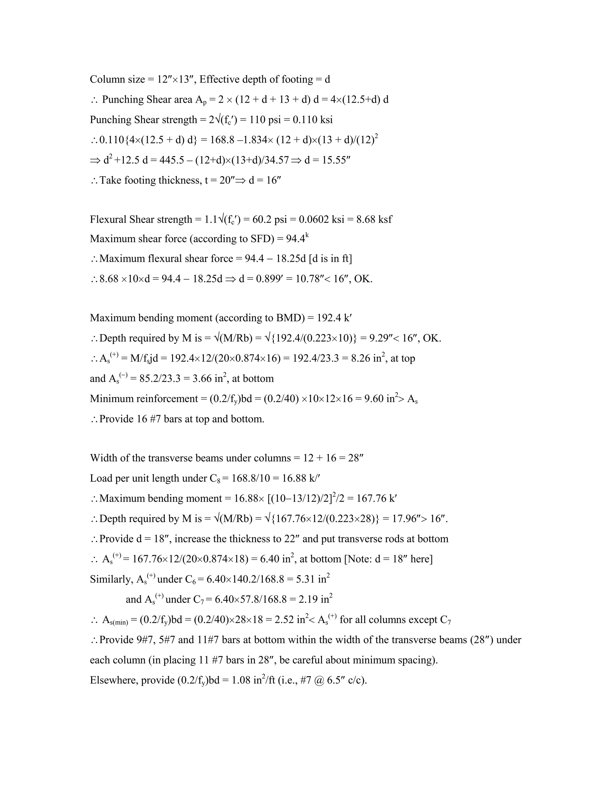 Column size = 12 13 , Effective depth of footing = d
Punching Shear area Ap = 2 (12 + d + 13 + d) d = 4 (12.5+d) d
Punching Shear strength = 2 (fc ) = 110 psi = 0.110 ksi
0.110{4 (12.5 + d) d} = 168.8 –1.834 (12 + d) (13 + d)/(12)2
d2
+12.5 d = 445.5 – (12+d) (13+d)/34.57 d = 15.55
Take footing thickness, t = 20 d = 16
Flexural Shear strength = 1.1 (fc ) = 60.2 psi = 0.0602 ksi = 8.68 ksf
Maximum shear force (according to SFD) = 94.4k
Maximum flexural shear force = 94.4 18.25d [d is in ft]
8.68 10 d = 94.4 18.25d d = 0.899 = 10.78 16 , OK.
Maximum bending moment (according to BMD) = 192.4 k
Depth required by M is = (M/Rb) = {192.4/(0.223 10)} = 9.29 16 , OK.
As
(+)
= M/fsjd = 192.4 12/(20 0.874 16) = 192.4/23.3 = 8.26 in2
, at top
and As
( )
= 85.2/23.3 = 3.66 in2
, at bottom
Minimum reinforcement = (0.2/fy)bd = (0.2/40) 10 12 16 = 9.60 in2
As
Provide 16 #7 bars at top and bottom.
Width of the transverse beams under columns = 12 + 16 = 28
Load per unit length under C8 = 168.8/10 = 16.88 k/
Maximum bending moment = 16.88 [(10 13/12)/2]2
/2 = 167.76 k
Depth required by M is = (M/Rb) = {167.76 12/(0.223 28)} = 17.96 16 .
Provide d = 18 , increase the thickness to 22 and put transverse rods at bottom
As
(+)
= 167.76 12/(20 0.874 18) = 6.40 in2
, at bottom [Note: d = 18 here]
Similarly, As
(+)
under C6 = 6.40 140.2/168.8 = 5.31 in2
and As
(+)
under C7 = 6.40 57.8/168.8 = 2.19 in2
As(min) = (0.2/fy)bd = (0.2/40) 28 18 = 2.52 in2
As
(+)
for all columns except C7
Provide 9#7, 5#7 and 11#7 bars at bottom within the width of the transverse beams (28 ) under
each column (in placing 11 #7 bars in 28 , be careful about minimum spacing).
Elsewhere, provide (0.2/fy)bd = 1.08 in2
/ft (i.e., #7 @ 6.5 c/c).
 