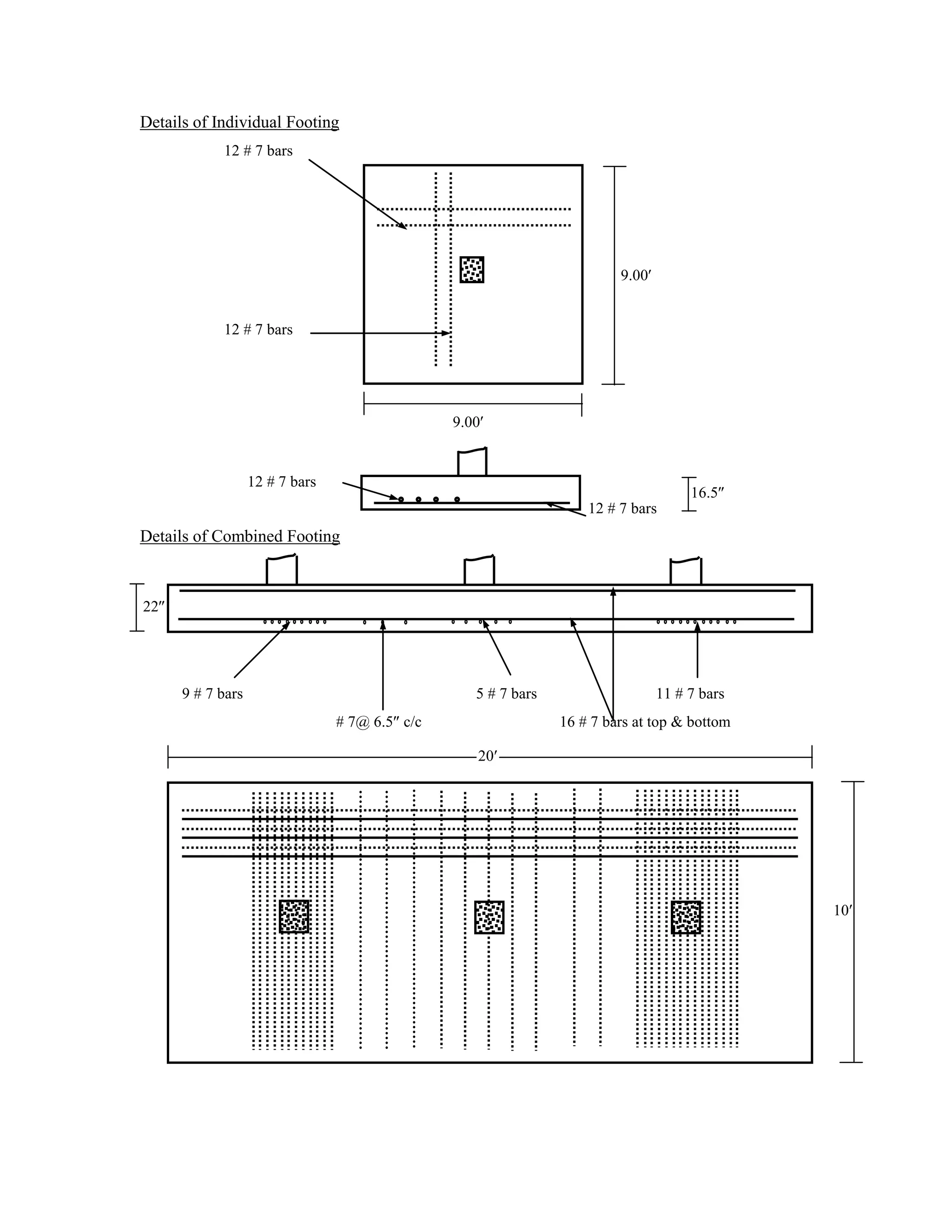 Details of Individual Footing
12 # 7 bars
9.00
12 # 7 bars
9.00
12 # 7 bars
12 # 7 bars
Details of Combined Footing
9 # 7 bars 5 # 7 bars 11 # 7 bars
# 7@ 6.5 c/c 16 # 7 bars at top & bottom
10
22
16.5
20
 