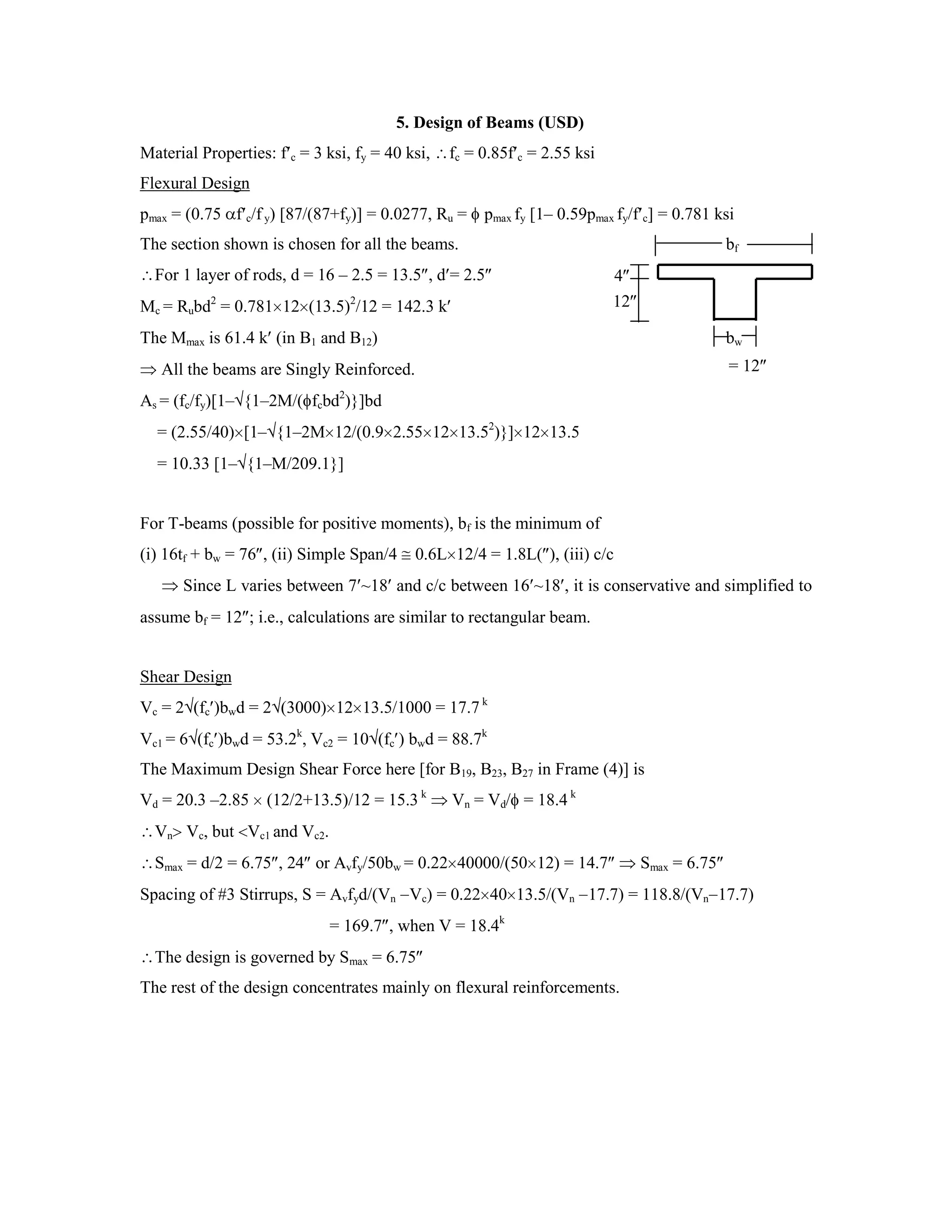 5. Design of Beams (USD)
Material Properties: f c = 3 ksi, fy = 40 ksi, fc = 0.85f c = 2.55 ksi
Flexural Design
pmax = (0.75 f c/f y) [87/(87+fy)] = 0.0277, Ru = pmax fy [1– 0.59pmax fy/f c] = 0.781 ksi
The section shown is chosen for all the beams. bf
For 1 layer of rods, d = 16 – 2.5 = 13.5 , d = 2.5
Mc = Rubd2
= 0.781 12 (13.5)2
/12 = 142.3 k
The Mmax is 61.4 k (in B1 and B12) bw
All the beams are Singly Reinforced.
As = (fc/fy)[1– {1–2M/( fcbd2
)}]bd
= (2.55/40) [1– {1–2M 12/(0.9 2.55 12 13.52
)}] 12 13.5
= 10.33 [1– {1–M/209.1}]
For T-beams (possible for positive moments), bf is the minimum of
(i) 16tf + bw = 76 , (ii) Simple Span/4 0.6L 12/4 = 1.8L( ), (iii) c/c
Since L varies between 7 ~18 and c/c between 16 ~18 , it is conservative and simplified to
assume bf = 12 ; i.e., calculations are similar to rectangular beam.
Shear Design
Vc = 2 (fc )bwd = 2 (3000) 12 13.5/1000 = 17.7 k
Vc1 = 6 (fc )bwd = 53.2k
, Vc2 = 10 (fc ) bwd = 88.7k
The Maximum Design Shear Force here [for B19, B23, B27 in Frame (4)] is
Vd = 20.3 –2.85 (12/2+13.5)/12 = 15.3 k
Vn = Vd/ = 18.4 k
Vn Vc, but Vc1 and Vc2.
Smax = d/2 = 6.75 , 24 or Avfy/50bw = 0.22 40000/(50 12) = 14.7 Smax = 6.75
Spacing of #3 Stirrups, S = Avfyd/(Vn Vc) = 0.22 40 13.5/(Vn 17.7) = 118.8/(Vn 17.7)
= 169.7 , when V = 18.4k
The design is governed by Smax = 6.75
The rest of the design concentrates mainly on flexural reinforcements.
12
4
= 12
 