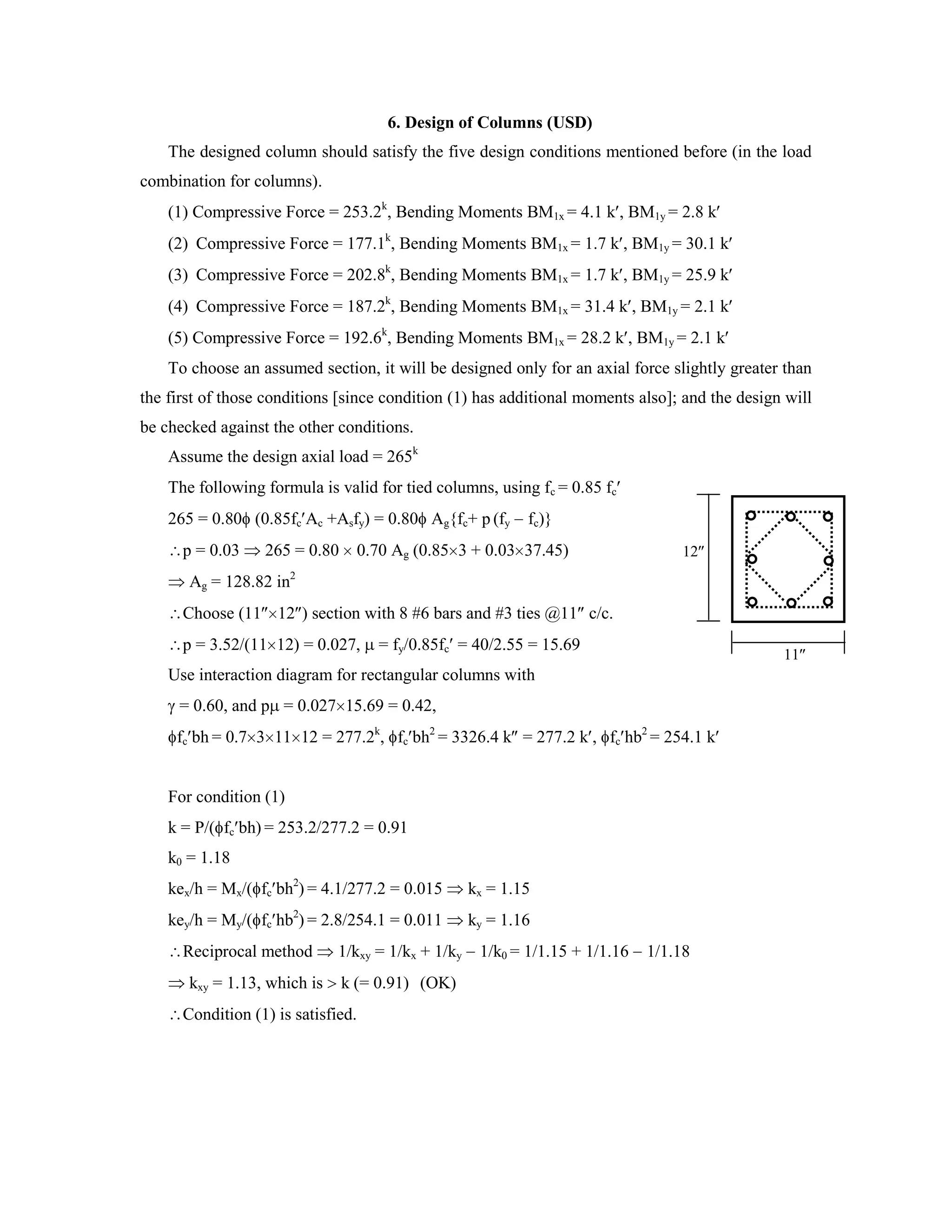 6. Design of Columns (USD)
The designed column should satisfy the five design conditions mentioned before (in the load
combination for columns).
(1) Compressive Force = 253.2k
, Bending Moments BM1x = 4.1 k , BM1y = 2.8 k
(2) Compressive Force = 177.1k
, Bending Moments BM1x = 1.7 k , BM1y = 30.1 k
(3) Compressive Force = 202.8k
, Bending Moments BM1x = 1.7 k , BM1y = 25.9 k
(4) Compressive Force = 187.2k
, Bending Moments BM1x = 31.4 k , BM1y = 2.1 k
(5) Compressive Force = 192.6k
, Bending Moments BM1x = 28.2 k , BM1y = 2.1 k
To choose an assumed section, it will be designed only for an axial force slightly greater than
the first of those conditions [since condition (1) has additional moments also]; and the design will
be checked against the other conditions.
Assume the design axial load = 265k
The following formula is valid for tied columns, using fc = 0.85 fc
265 = 0.80 (0.85fc Ac +Asfy) = 0.80 Ag{fc+ p (fy fc)}
p = 0.03 265 = 0.80 0.70 Ag (0.85 3 + 0.03 37.45)
Ag = 128.82 in2
Choose (11 12 ) section with 8 #6 bars and #3 ties @11 c/c.
p = 3.52/(11 12) = 0.027, = fy/0.85fc = 40/2.55 = 15.69
Use interaction diagram for rectangular columns with
= 0.60, and p = 0.027 15.69 = 0.42,
fc bh = 0.7 3 11 12 = 277.2k
, fc bh2
= 3326.4 k = 277.2 k , fc hb2
= 254.1 k
For condition (1)
k = P/( fc bh) = 253.2/277.2 = 0.91
k0 = 1.18
kex/h = Mx/( fc bh2
) = 4.1/277.2 = 0.015 kx = 1.15
key/h = My/( fc hb2
) = 2.8/254.1 = 0.011 ky = 1.16
Reciprocal method 1/kxy = 1/kx + 1/ky 1/k0 = 1/1.15 + 1/1.16 1/1.18
kxy = 1.13, which is k (= 0.91) (OK)
Condition (1) is satisfied.
12
11
 