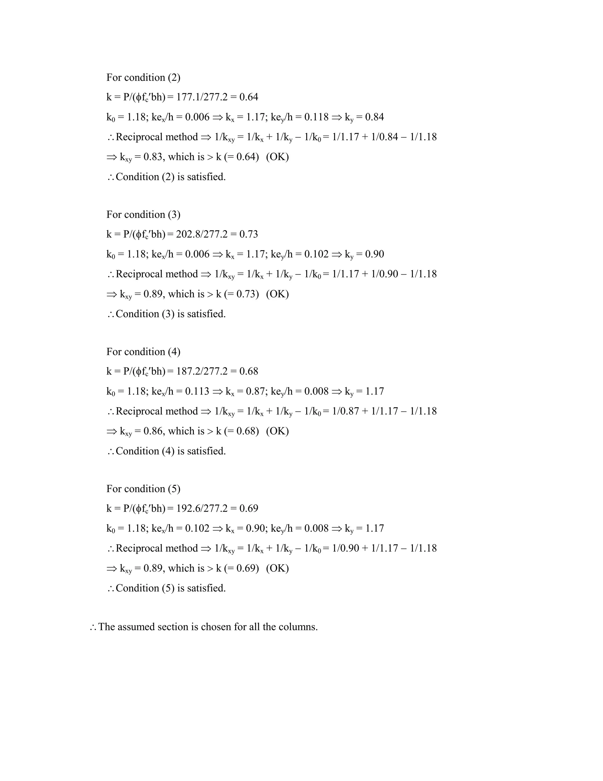 For condition (2)
k = P/( fc bh) = 177.1/277.2 = 0.64
k0 = 1.18; kex/h = 0.006 kx = 1.17; key/h = 0.118 ky = 0.84
Reciprocal method 1/kxy = 1/kx + 1/ky 1/k0 = 1/1.17 + 1/0.84 1/1.18
kxy = 0.83, which is k (= 0.64) (OK)
Condition (2) is satisfied.
For condition (3)
k = P/( fc bh) = 202.8/277.2 = 0.73
k0 = 1.18; kex/h = 0.006 kx = 1.17; key/h = 0.102 ky = 0.90
Reciprocal method 1/kxy = 1/kx + 1/ky 1/k0 = 1/1.17 + 1/0.90 1/1.18
kxy = 0.89, which is k (= 0.73) (OK)
Condition (3) is satisfied.
For condition (4)
k = P/( fc bh) = 187.2/277.2 = 0.68
k0 = 1.18; kex/h = 0.113 kx = 0.87; key/h = 0.008 ky = 1.17
Reciprocal method 1/kxy = 1/kx + 1/ky 1/k0 = 1/0.87 + 1/1.17 1/1.18
kxy = 0.86, which is k (= 0.68) (OK)
Condition (4) is satisfied.
For condition (5)
k = P/( fc bh) = 192.6/277.2 = 0.69
k0 = 1.18; kex/h = 0.102 kx = 0.90; key/h = 0.008 ky = 1.17
Reciprocal method 1/kxy = 1/kx + 1/ky 1/k0 = 1/0.90 + 1/1.17 1/1.18
kxy = 0.89, which is k (= 0.69) (OK)
Condition (5) is satisfied.
The assumed section is chosen for all the columns.
 