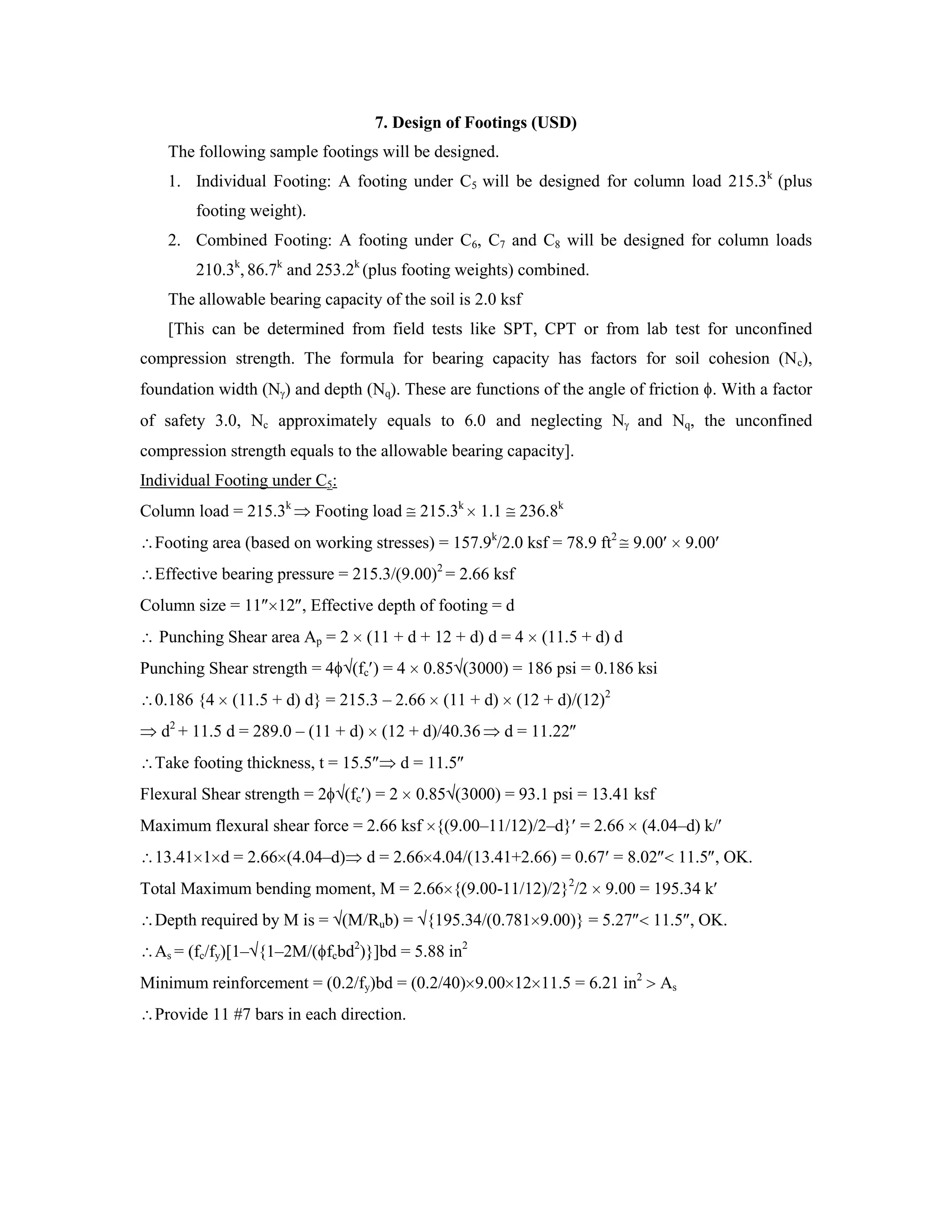 7. Design of Footings (USD)
The following sample footings will be designed.
1. Individual Footing: A footing under C5 will be designed for column load 215.3k
(plus
footing weight).
2. Combined Footing: A footing under C6, C7 and C8 will be designed for column loads
210.3k
, 86.7k
and 253.2k
(plus footing weights) combined.
The allowable bearing capacity of the soil is 2.0 ksf
[This can be determined from field tests like SPT, CPT or from lab test for unconfined
compression strength. The formula for bearing capacity has factors for soil cohesion (Nc),
foundation width (N ) and depth (Nq). These are functions of the angle of friction . With a factor
of safety 3.0, Nc approximately equals to 6.0 and neglecting N and Nq, the unconfined
compression strength equals to the allowable bearing capacity].
Individual Footing under C5:
Column load = 215.3k
Footing load 215.3k
1.1 236.8k
Footing area (based on working stresses) = 157.9k
/2.0 ksf = 78.9 ft2
9.00 9.00
Effective bearing pressure = 215.3/(9.00)2
= 2.66 ksf
Column size = 11 12 , Effective depth of footing = d
Punching Shear area Ap = 2 (11 + d + 12 + d) d = 4 (11.5 + d) d
Punching Shear strength = 4 (fc ) = 4 0.85 (3000) = 186 psi = 0.186 ksi
0.186 {4 (11.5 + d) d} = 215.3 – 2.66 (11 + d) (12 + d)/(12)2
d2
+ 11.5 d = 289.0 – (11 + d) (12 + d)/40.36 d = 11.22
Take footing thickness, t = 15.5 d = 11.5
Flexural Shear strength = 2 (fc ) = 2 0.85 (3000) = 93.1 psi = 13.41 ksf
Maximum flexural shear force = 2.66 ksf {(9.00–11/12)/2–d} = 2.66 (4.04–d) k/
13.41 1 d = 2.66 (4.04–d) d = 2.66 4.04/(13.41+2.66) = 0.67 = 8.02 11.5 , OK.
Total Maximum bending moment, M = 2.66 {(9.00-11/12)/2}2
/2 9.00 = 195.34 k
Depth required by M is = (M/Rub) = {195.34/(0.781 9.00)} = 5.27 11.5 , OK.
As = (fc/fy)[1– {1–2M/( fcbd2
)}]bd = 5.88 in2
Minimum reinforcement = (0.2/fy)bd = (0.2/40) 9.00 12 11.5 = 6.21 in2
As
Provide 11 #7 bars in each direction.
 
